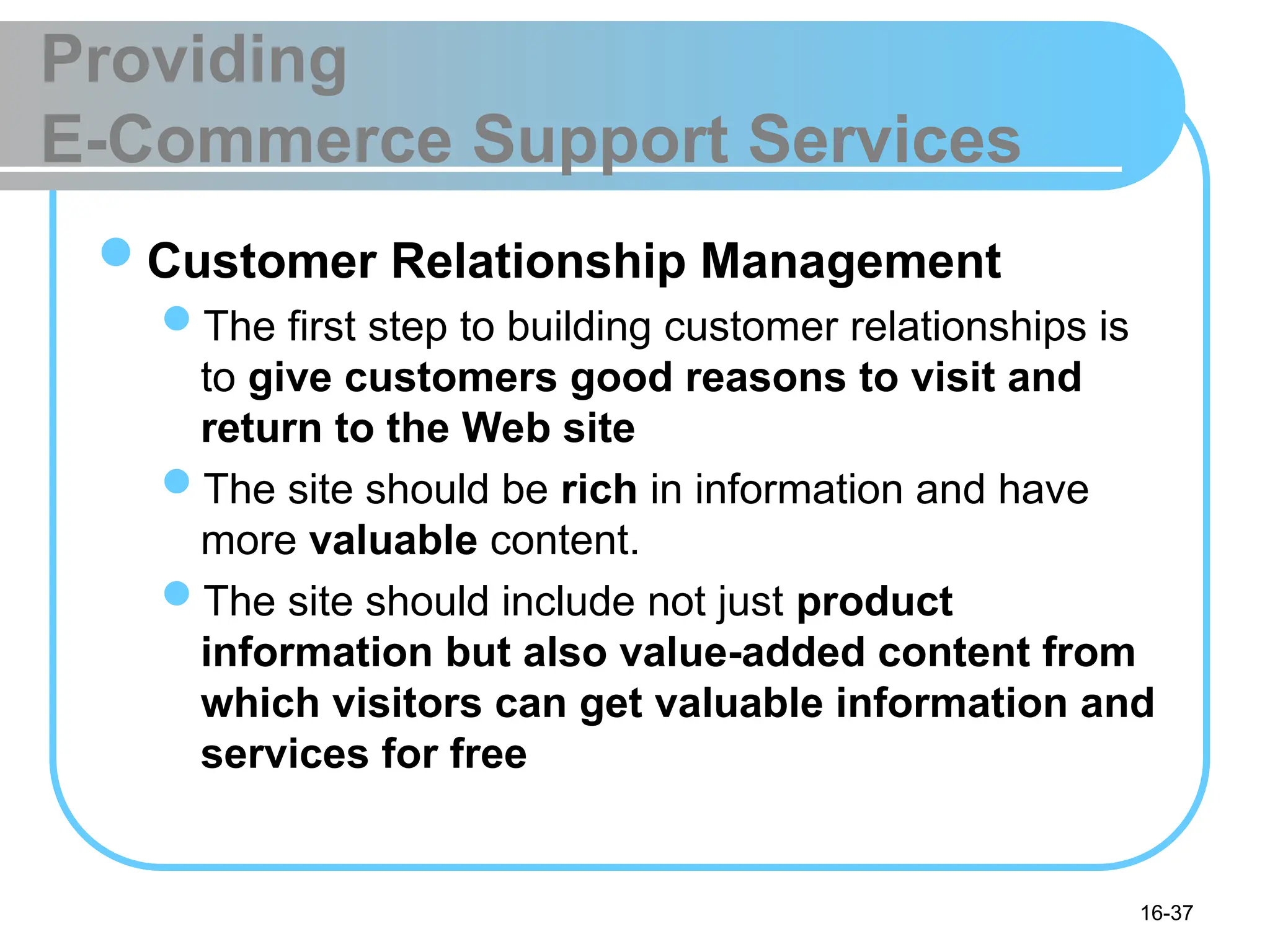 16-37
Providing
E-Commerce Support Services
Customer Relationship Management
The first step to building customer relationships is
to give customers good reasons to visit and
return to the Web site
The site should be rich in information and have
more valuable content.
The site should include not just product
information but also value-added content from
which visitors can get valuable information and
services for free
 