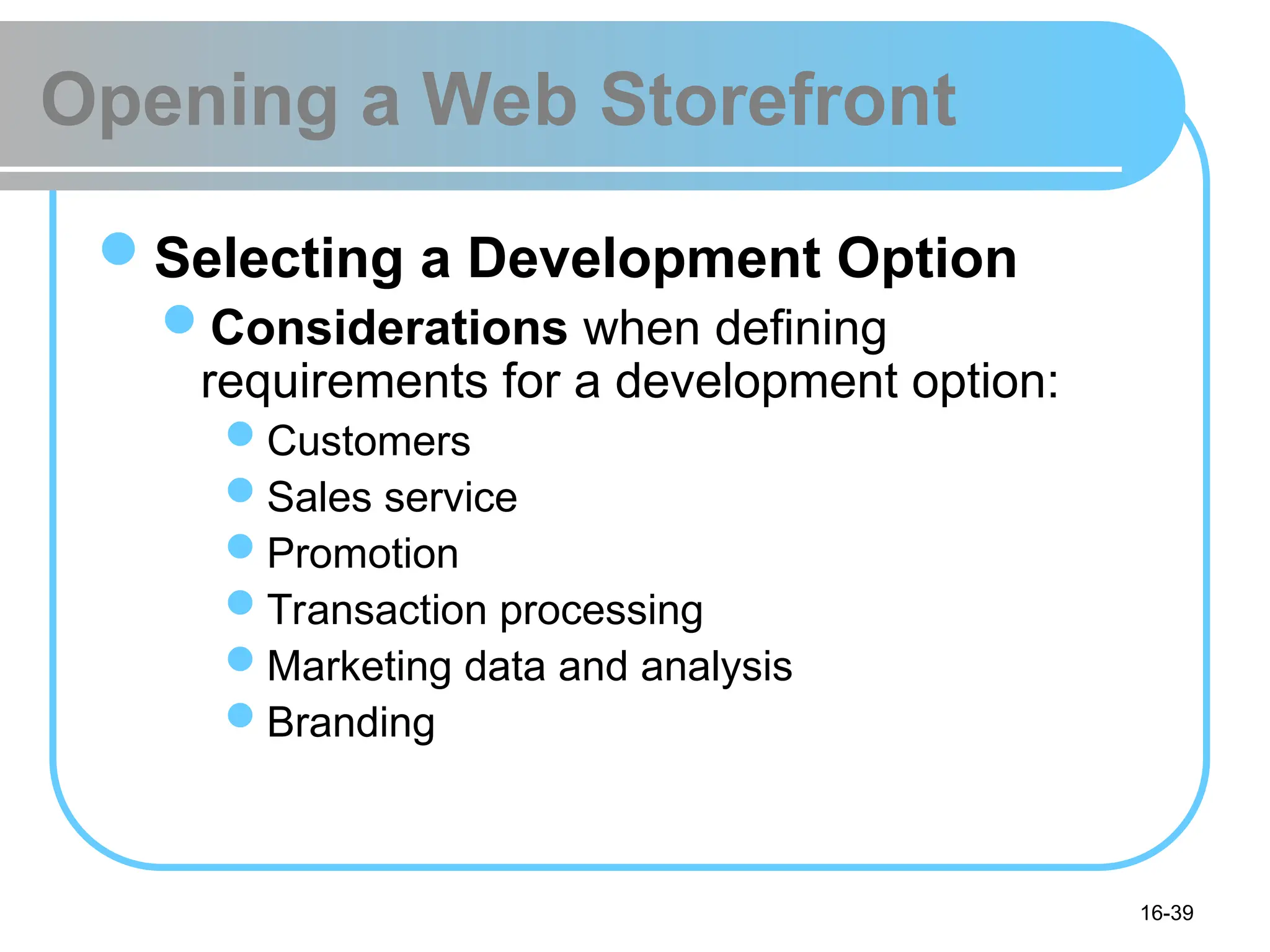 16-39
Opening a Web Storefront
Selecting a Development Option
Considerations when defining
requirements for a development option:
Customers
Sales service
Promotion
Transaction processing
Marketing data and analysis
Branding
 