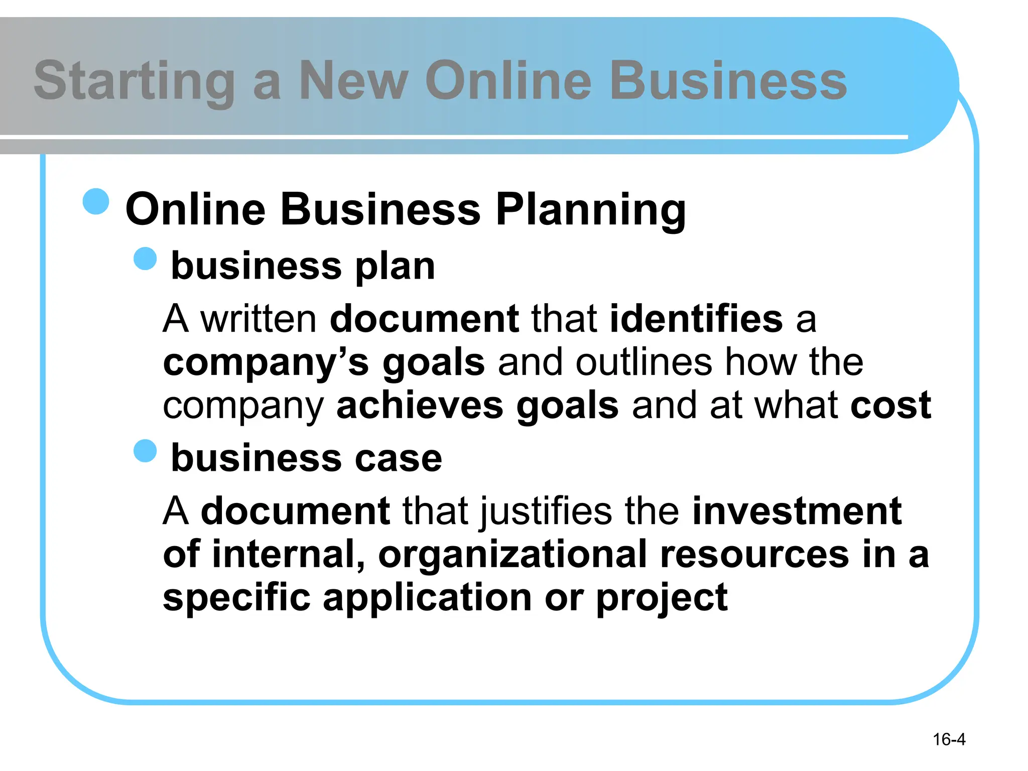 16-4
Starting a New Online Business
Online Business Planning
business plan
A written document that identifies a
company’s goals and outlines how the
company achieves goals and at what cost
business case
A document that justifies the investment
of internal, organizational resources in a
specific application or project
 