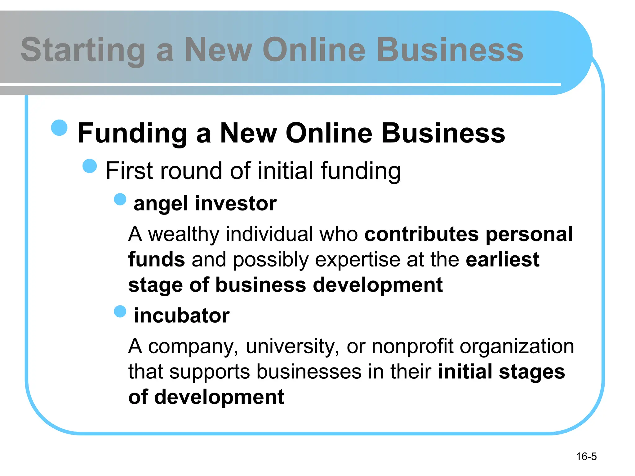 16-5
Starting a New Online Business
Funding a New Online Business
First round of initial funding
angel investor
A wealthy individual who contributes personal
funds and possibly expertise at the earliest
stage of business development
incubator
A company, university, or nonprofit organization
that supports businesses in their initial stages
of development
 