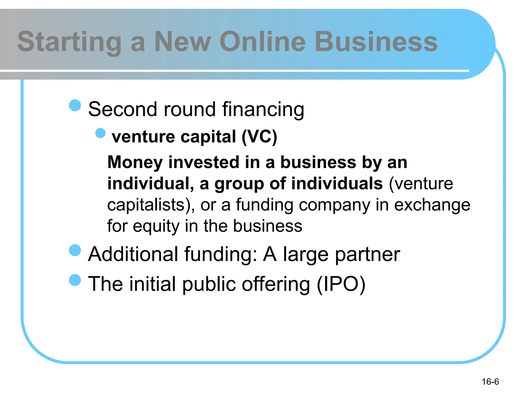 16-6
Starting a New Online Business
Second round financing
venture capital (VC)
Money invested in a business by an
individual, a group of individuals (venture
capitalists), or a funding company in exchange
for equity in the business
Additional funding: A large partner
The initial public offering (IPO)
 