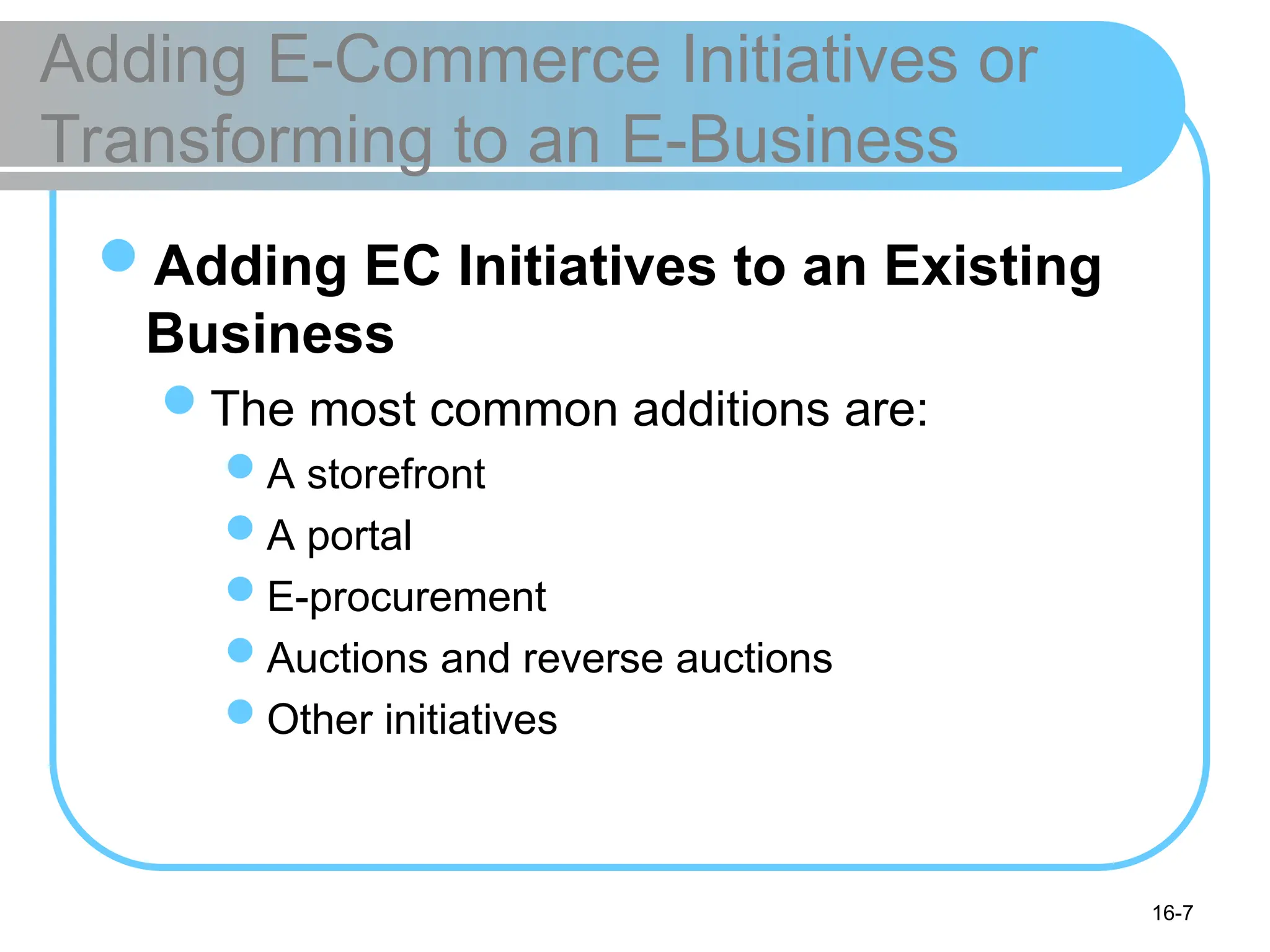 16-7
Adding E-Commerce Initiatives or
Transforming to an E-Business
Adding EC Initiatives to an Existing
Business
The most common additions are:
A storefront
A portal
E-procurement
Auctions and reverse auctions
Other initiatives
 