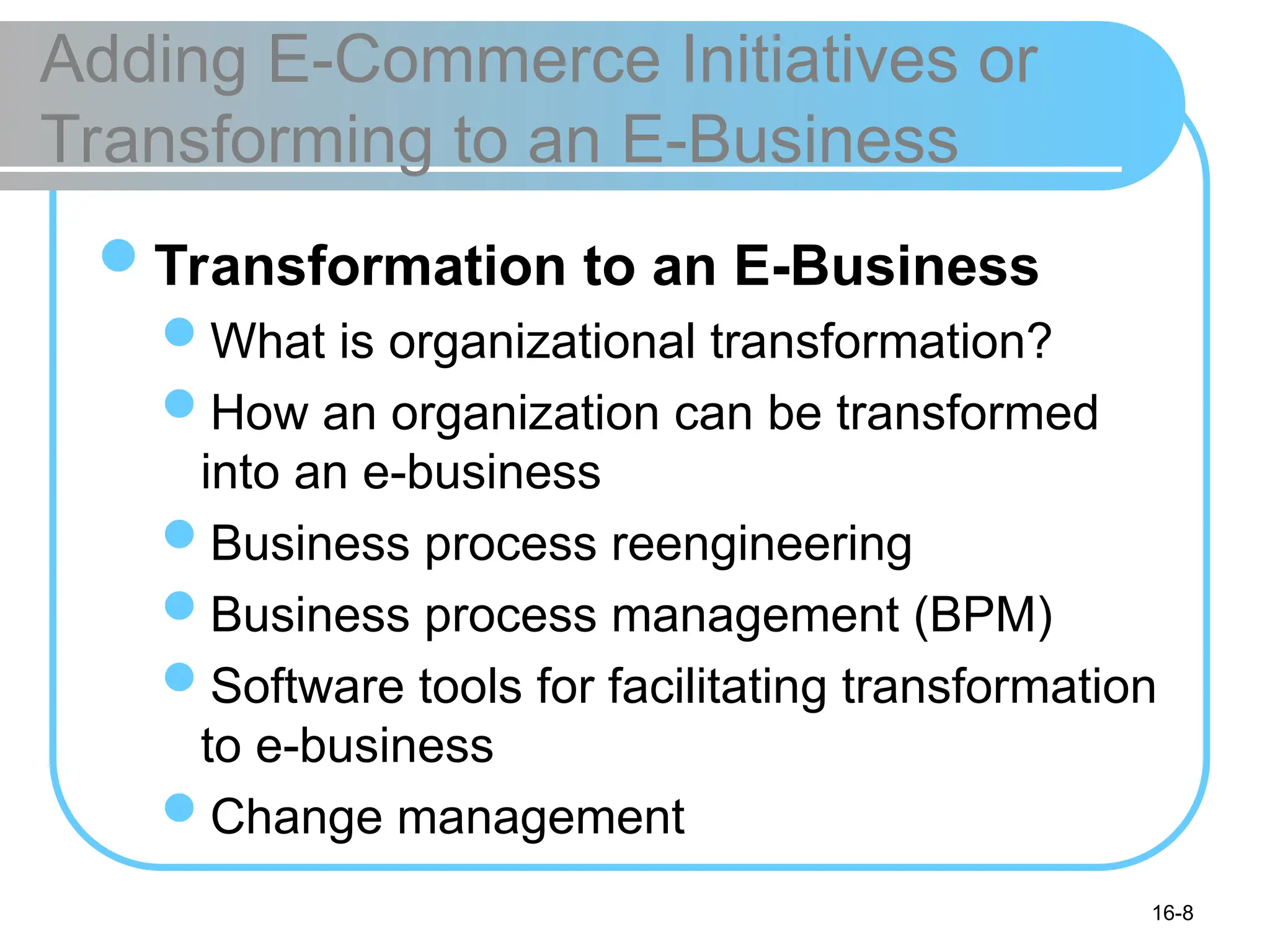16-8
Adding E-Commerce Initiatives or
Transforming to an E-Business
Transformation to an E-Business
What is organizational transformation?
How an organization can be transformed
into an e-business
Business process reengineering
Business process management (BPM)
Software tools for facilitating transformation
to e-business
Change management
 