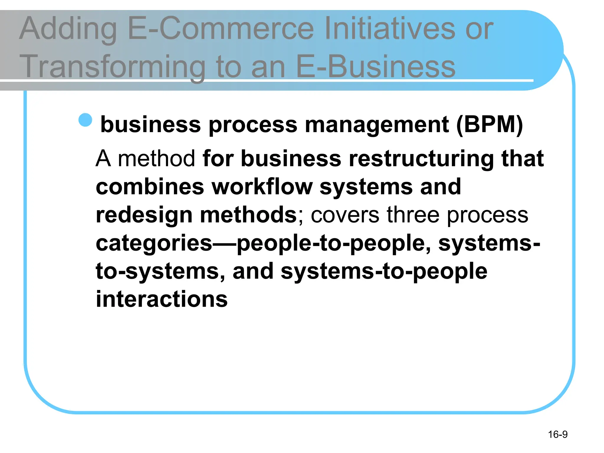 16-9
Adding E-Commerce Initiatives or
Transforming to an E-Business
business process management (BPM)
A method for business restructuring that
combines workflow systems and
redesign methods; covers three process
categories—people-to-people, systems-
to-systems, and systems-to-people
interactions
 