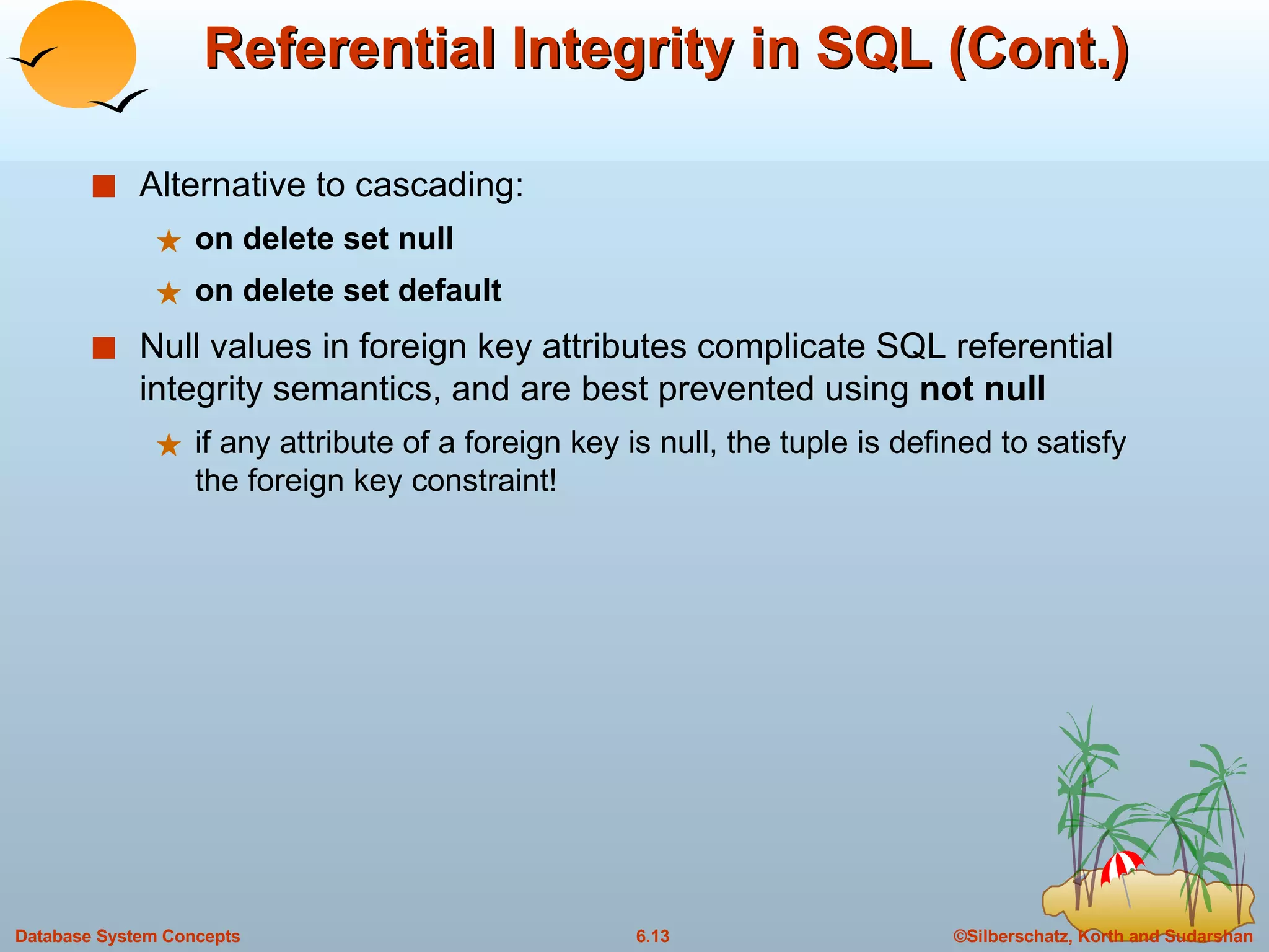 Referential Integrity in SQL (Cont.) Alternative to cascading: on delete set null on delete set default Null values in foreign key attributes complicate SQL referential integrity semantics, and are best prevented using  not null if any attribute of a foreign key is null, the tuple is defined to satisfy the foreign key constraint! 