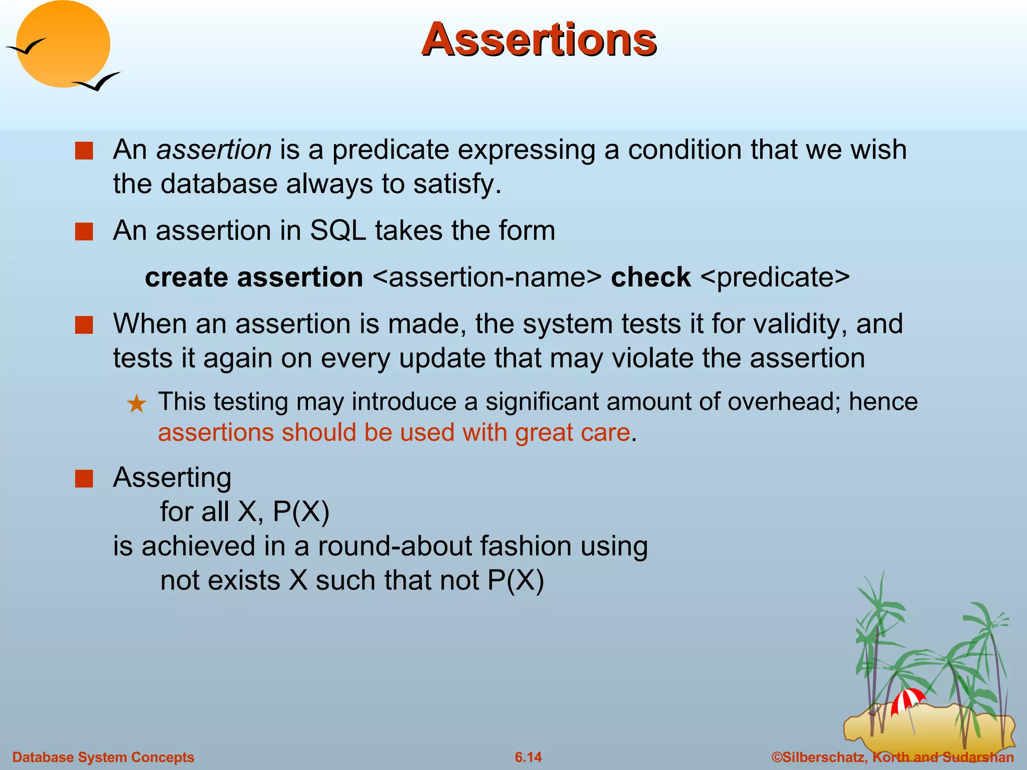 Assertions An  assertion  is a predicate expressing a condition that we wish the database always to satisfy. An assertion in SQL takes the form create assertion  <assertion-name>  check  <predicate> When an assertion is made, the system tests it for validity, and tests it again on every update that may violate the assertion This testing may introduce a significant amount of overhead; hence  assertions should be used with great care . Asserting    for all X, P(X)  is achieved in a round-about fashion using    not exists X such that not P(X) 