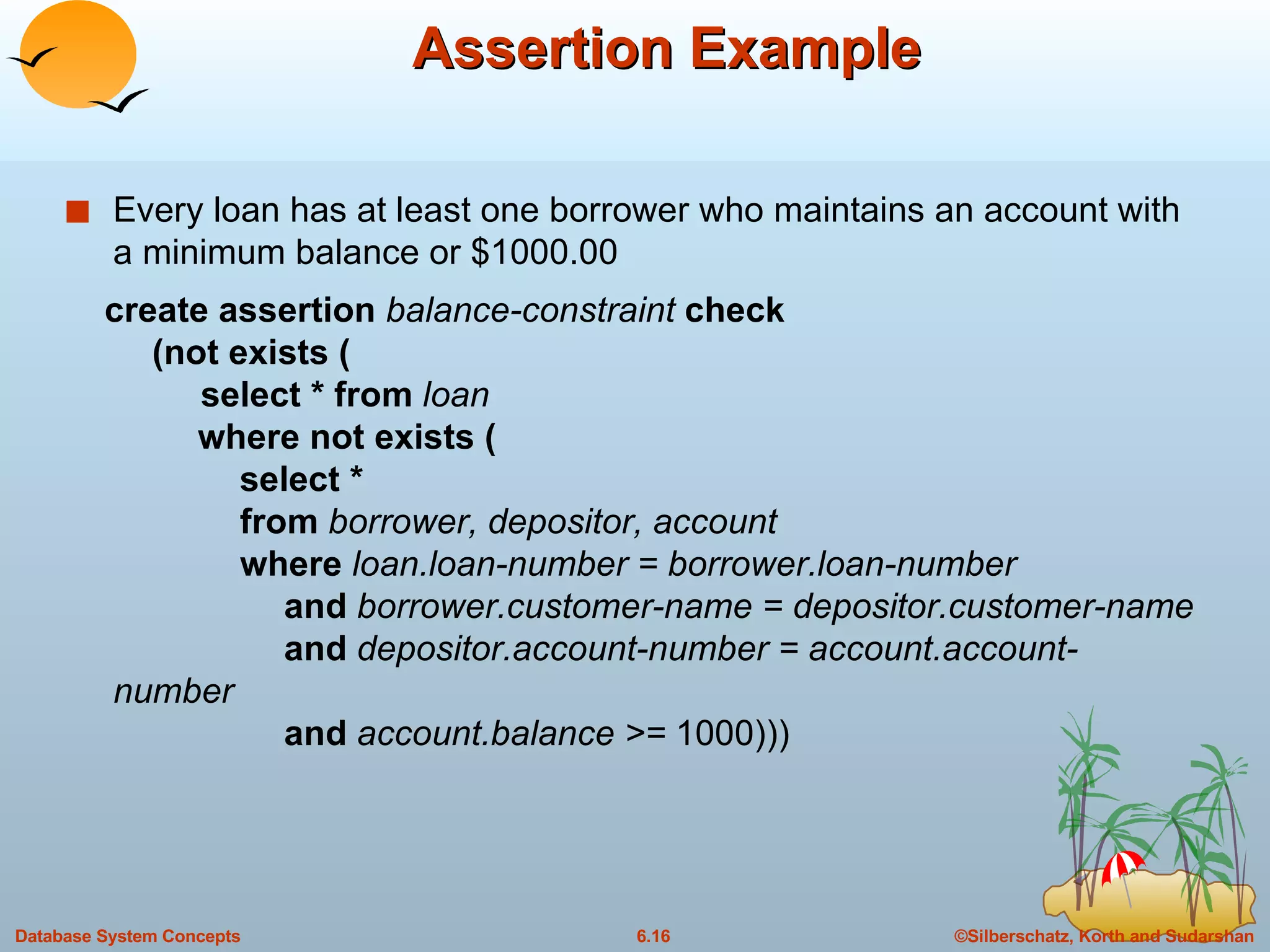 Assertion Example Every loan has at least one borrower who maintains an account with a minimum balance or $1000.00 create assertion  balance-constraint  check   (not exists (   select * from  loan   where not exists (    select *   from  borrower, depositor, account   where  loan.loan-number = borrower.loan-number   and  borrower.customer-name = depositor.customer-name   and  depositor.account-number = account.account-number   and  account.balance >=  1000))) 