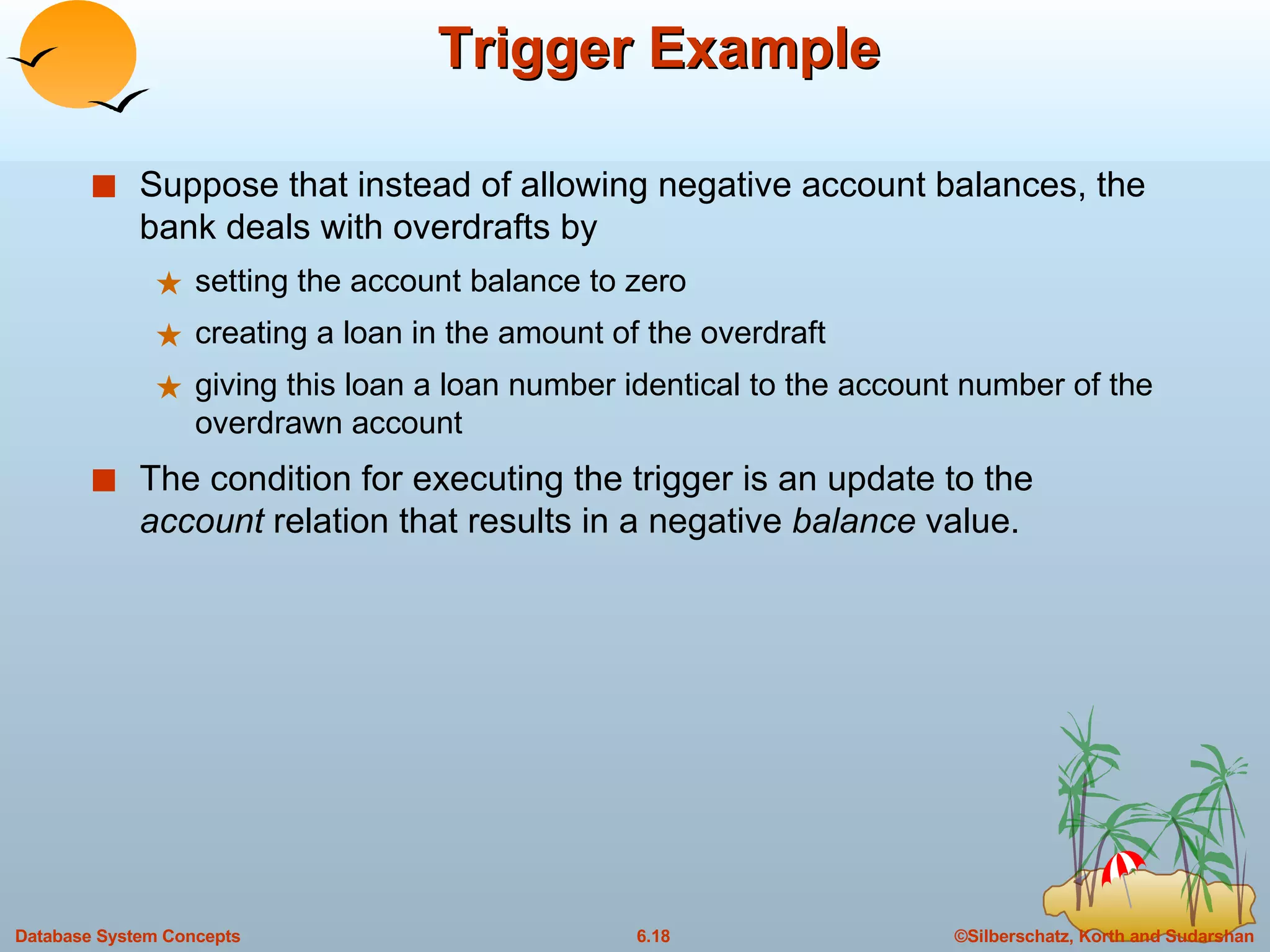 Trigger Example  Suppose that instead of allowing negative account balances, the bank deals with overdrafts by  setting the account balance to zero creating a loan in the amount of the overdraft giving this loan a loan number identical to the account number of the overdrawn account The condition for executing the trigger is an update to the  account  relation that results in a negative  balance  value. 