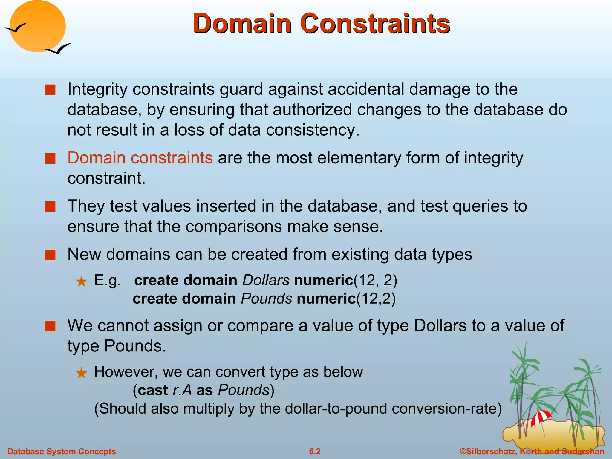 Domain Constraints Integrity constraints guard against accidental damage to the database, by ensuring that authorized changes to the database do not result in a loss of data consistency.  Domain constraints  are the most elementary form of integrity constraint. They test values inserted in the database, and test queries to ensure that the comparisons make sense.  New domains can be created from existing data types E.g.  create domain   Dollars   numeric (12, 2)   create domain   Pounds   numeric (12,2) We cannot assign or compare a value of type Dollars to a value of type Pounds.  However, we can convert type as below   ( cast   r . A   as   Pounds )  (Should also multiply by the dollar-to-pound conversion-rate) 