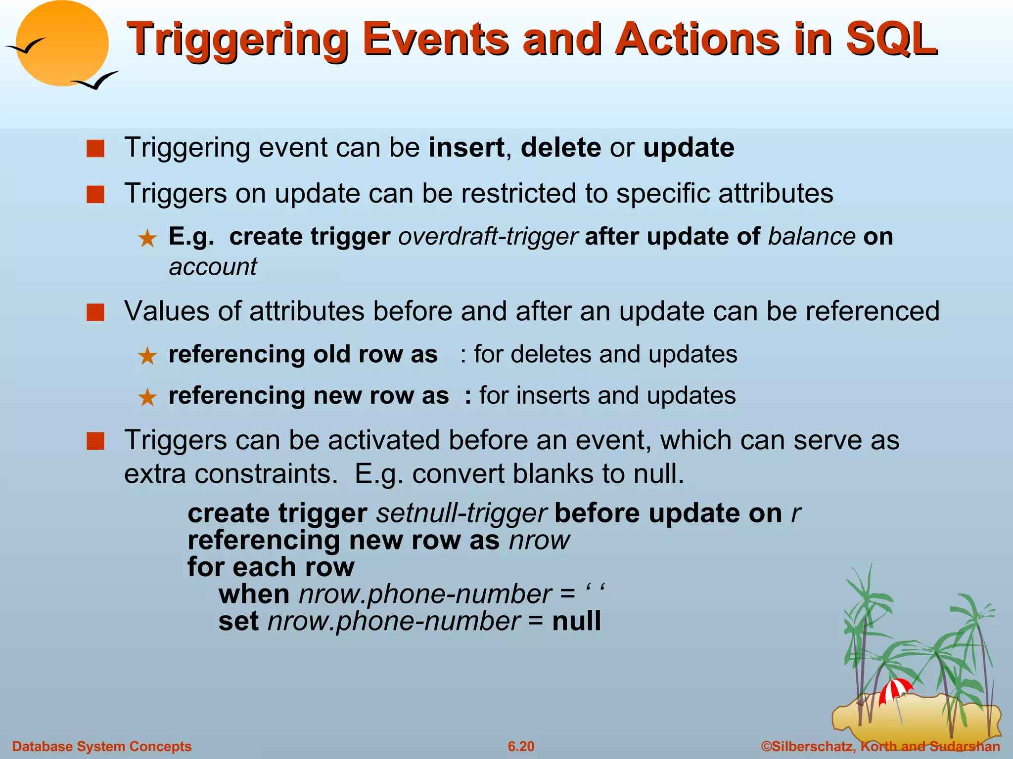 Triggering Events and Actions in SQL Triggering event can be  insert ,  delete  or  update Triggers on update can be restricted to specific attributes E.g.  create trigger  overdraft-trigger  after update of  balance  on  account Values of attributes before and after an update can be referenced referencing old row as   : for deletes and updates referencing new row as  :  for inserts and updates Triggers can be activated before an event, which can serve as extra constraints.  E.g. convert blanks to null. create trigger  setnull-trigger  before update on  r referencing new row as  nrow for each row   when  nrow.phone-number = ‘ ‘   set  nrow.phone-number  =  null 