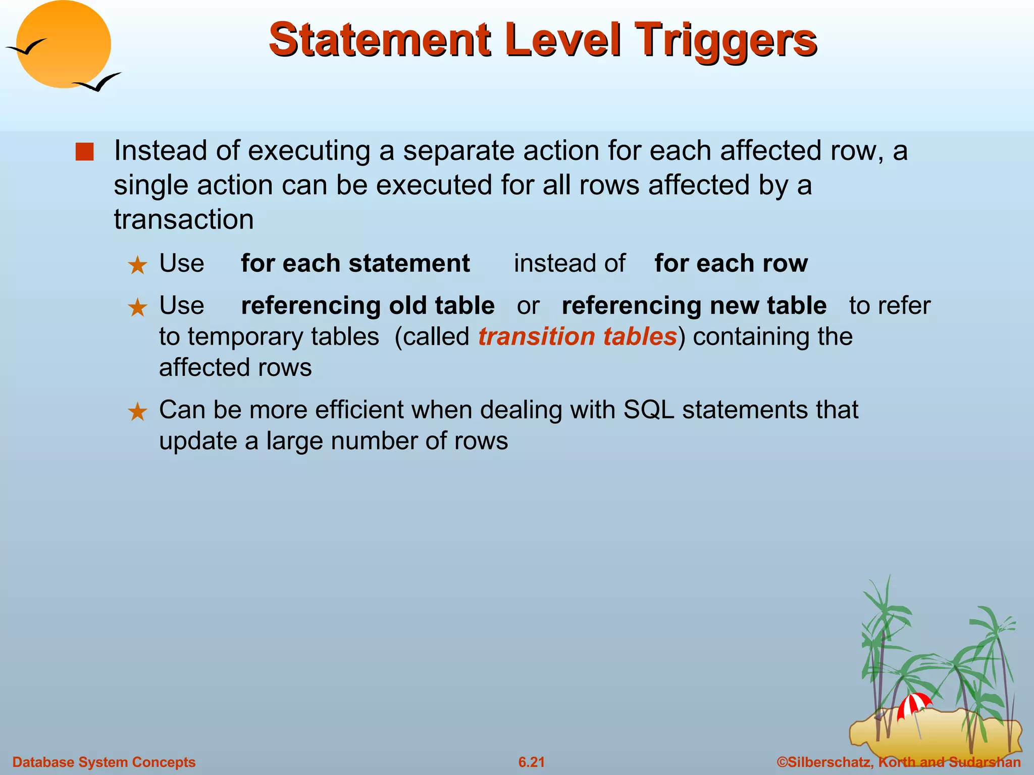 Statement Level Triggers Instead of executing a separate action for each affected row, a single action can be executed for all rows affected by a transaction Use  for each statement  instead of  for each row Use  referencing old table   or  referencing new table   to refer to temporary tables  (called  transition tables ) containing the affected rows Can be more efficient when dealing with SQL statements that update a large number of rows 