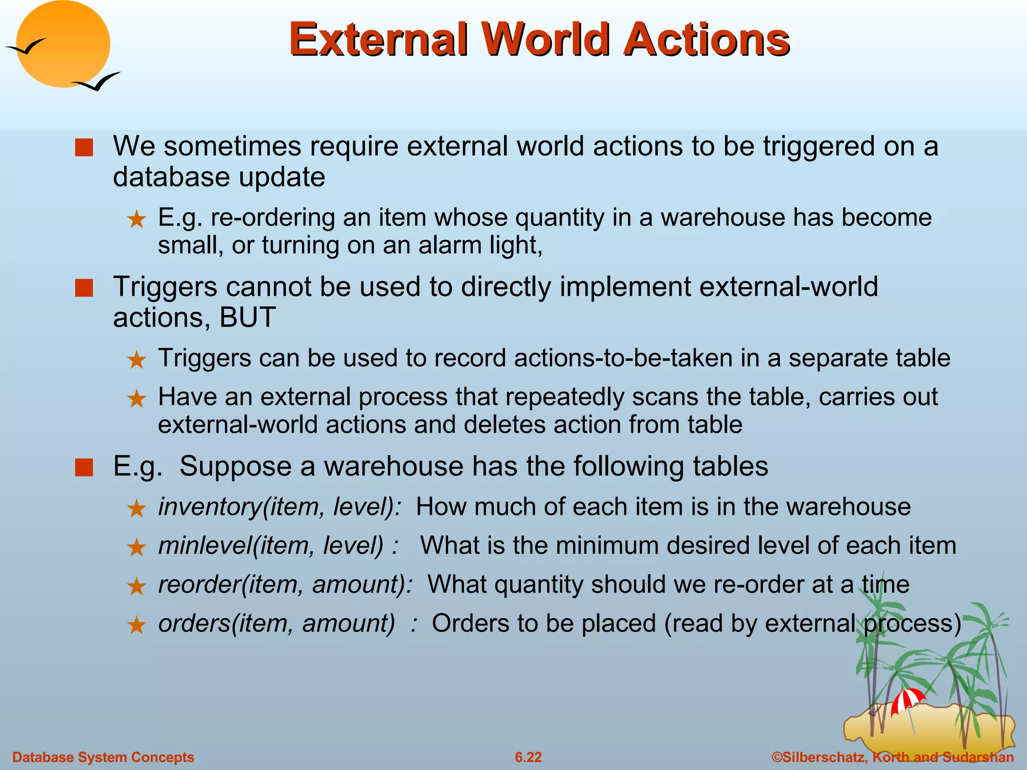 External World Actions We sometimes require external world actions to be triggered on a database update E.g. re-ordering an item whose quantity in a warehouse has become small, or turning on an alarm light,  Triggers cannot be used to directly implement external-world actions, BUT Triggers can be used to record actions-to-be-taken in a separate table Have an external process that repeatedly scans the table, carries out external-world actions and deletes action from table E.g.  Suppose a warehouse has the following tables inventory(item, level):  How much of each item is in the warehouse minlevel(item, level) :  What is the minimum desired level of each item reorder(item, amount):  What quantity should we re-order at a time orders(item, amount)  :  Orders to be placed (read by external process) 