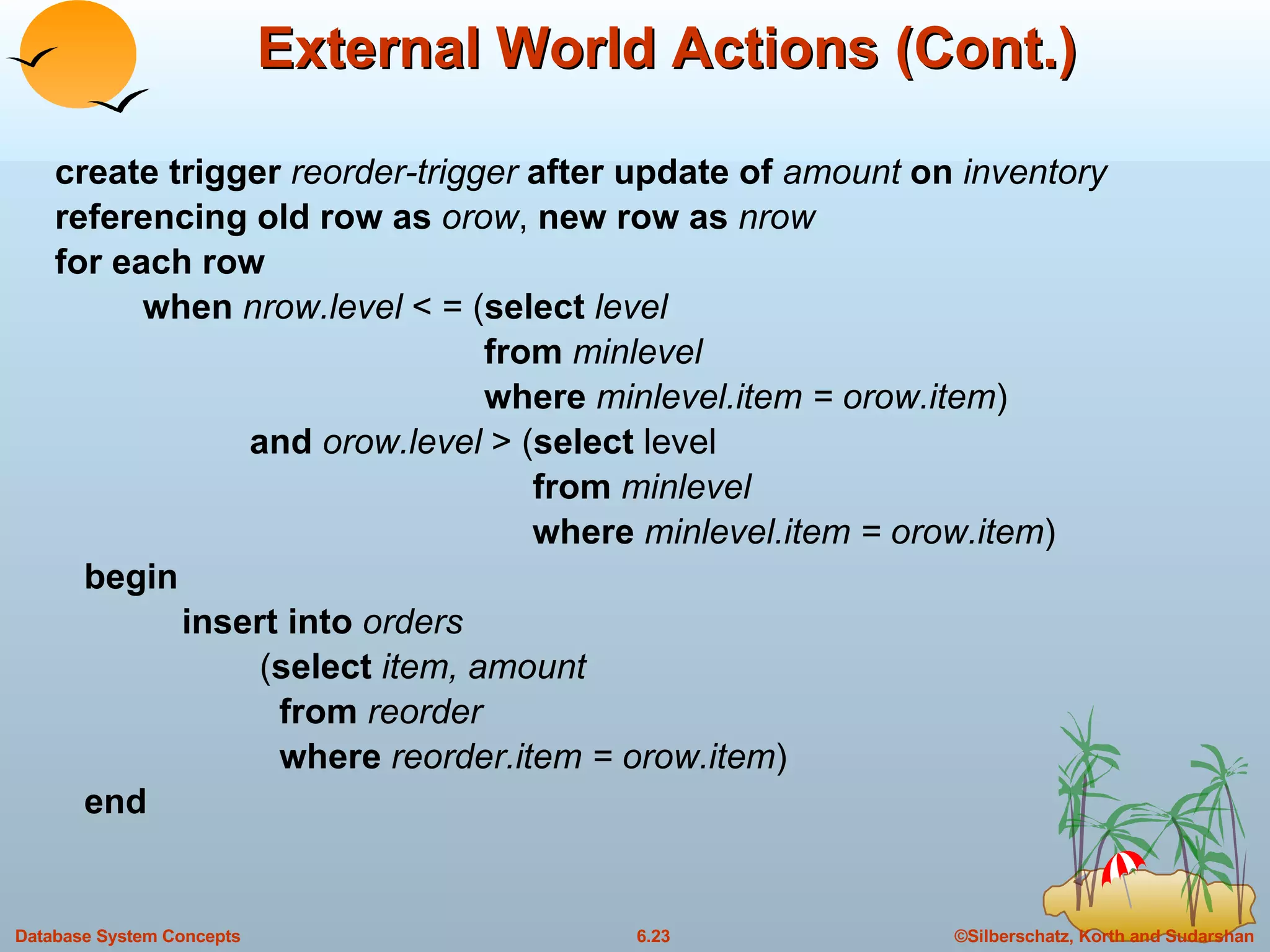 External World Actions (Cont.) create trigger  reorder-trigger  after update of  amount  on  inventory referencing old row as  orow ,  new row as  nrow for each row when  nrow.level  < = ( select  level   from  minlevel   where  minlevel.item = orow.item ) and  orow.level  > ( select  level   from  minlevel   where  minlevel.item = orow.item ) begin insert into  orders   ( select  item, amount   from  reorder   where  reorder.item = orow.item ) end 