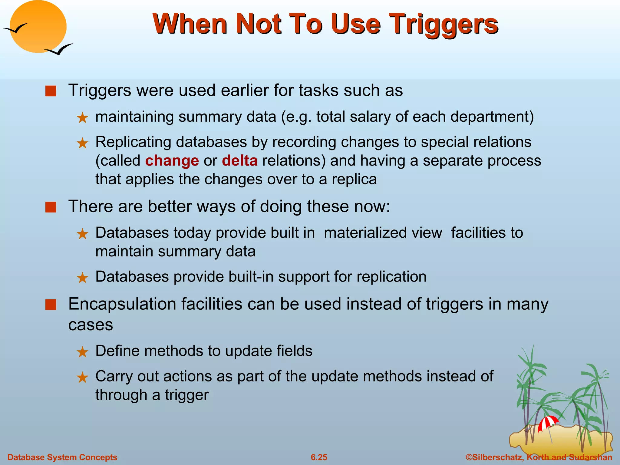 When Not To Use Triggers Triggers were used earlier for tasks such as  maintaining summary data (e.g. total salary of each department) Replicating databases by recording changes to special relations (called  change  or  delta  relations) and having a separate process that applies the changes over to a replica  There are better ways of doing these now: Databases today provide built in  materialized view  facilities to maintain summary data Databases provide built-in support for replication Encapsulation facilities can be used instead of triggers in many cases Define methods to update fields Carry out actions as part of the update methods instead of  through a trigger  