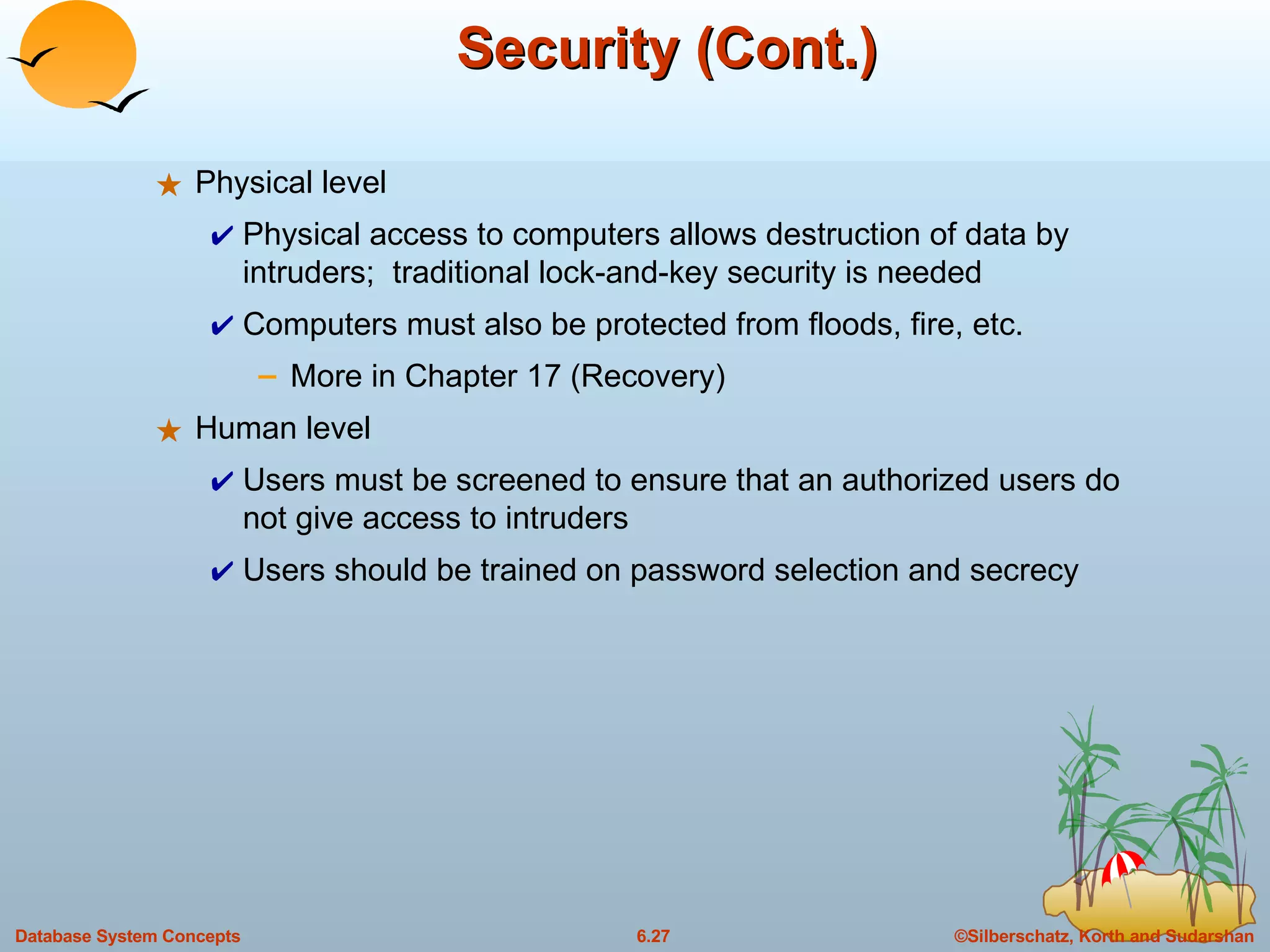 Security (Cont.) Physical level Physical access to computers allows destruction of data by intruders;  traditional lock-and-key security is needed Computers must also be protected from floods, fire, etc.  More in Chapter 17 (Recovery) Human level Users must be screened to ensure that an authorized users do not give access to intruders  Users should be trained on password selection and secrecy 