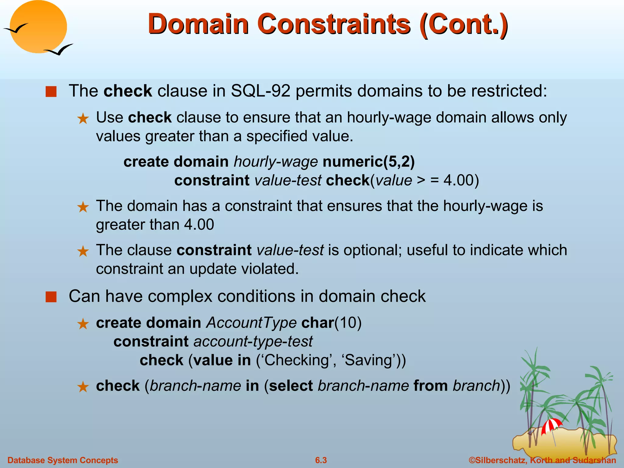 Domain Constraints (Cont.) The  check  clause in SQL-92 permits domains to be restricted: Use  check  clause to ensure that an hourly-wage domain allows only values greater than a specified value. create domain  hourly-wage  numeric(5,2) constraint   value-test  check ( value  > = 4.00) The domain has a constraint that ensures that the hourly-wage is greater than 4.00 The clause  constraint   value-test  is optional; useful to indicate which constraint an update violated. Can have complex conditions in domain check create   domain   AccountType   char (10)   constraint   account - type - test     check  ( value   in  (‘Checking’, ‘Saving’)) check  ( branch - name   in  ( select   branch - name   from   branch )) 