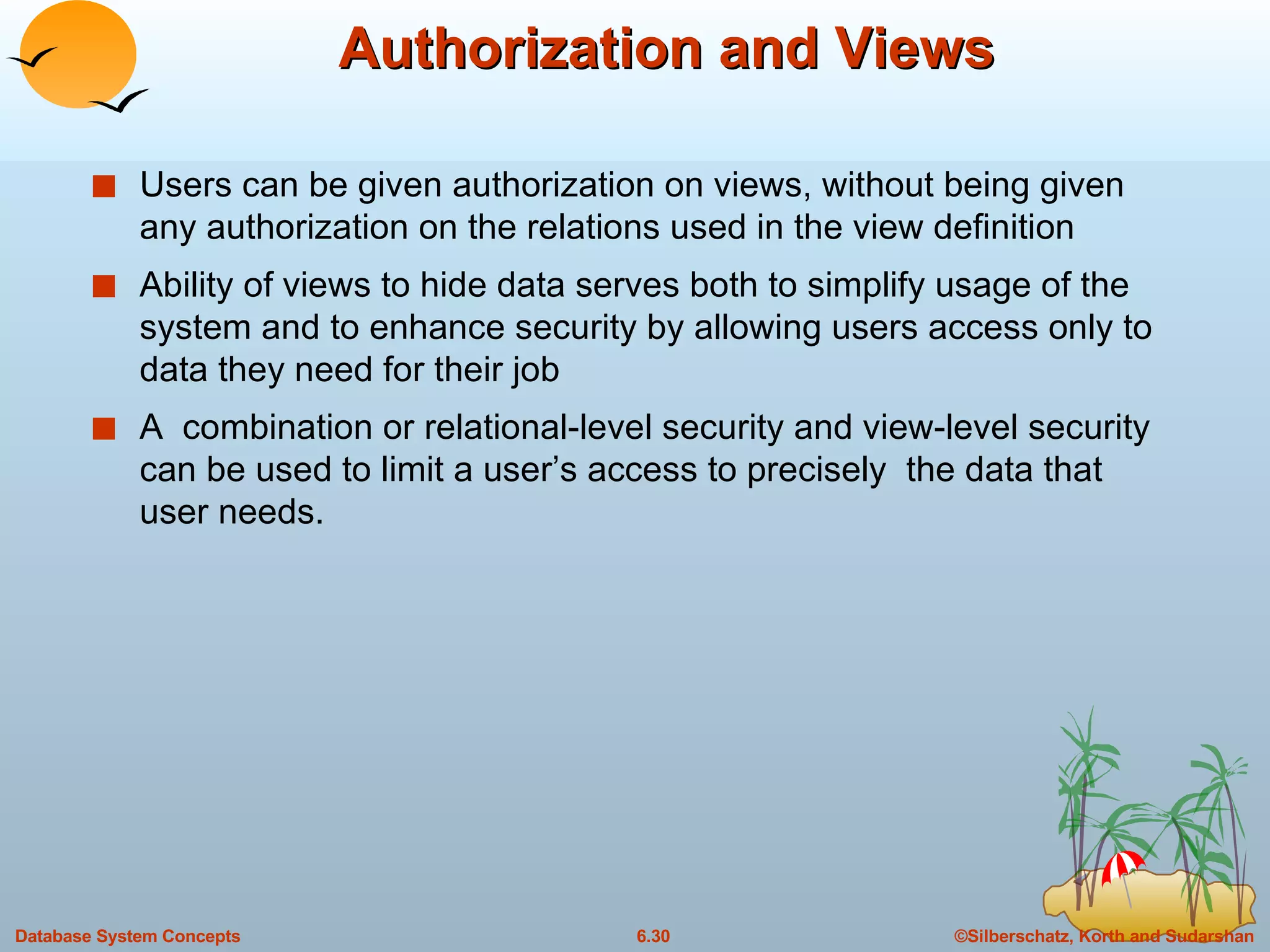 Authorization and Views Users can be given authorization on views, without being given any authorization on the relations used in the view definition Ability of views to hide data serves both to simplify usage of the system and to enhance security by allowing users access only to data they need for their job A  combination or relational-level security and view-level security can be used to limit a user’s access to precisely  the data that user needs. 