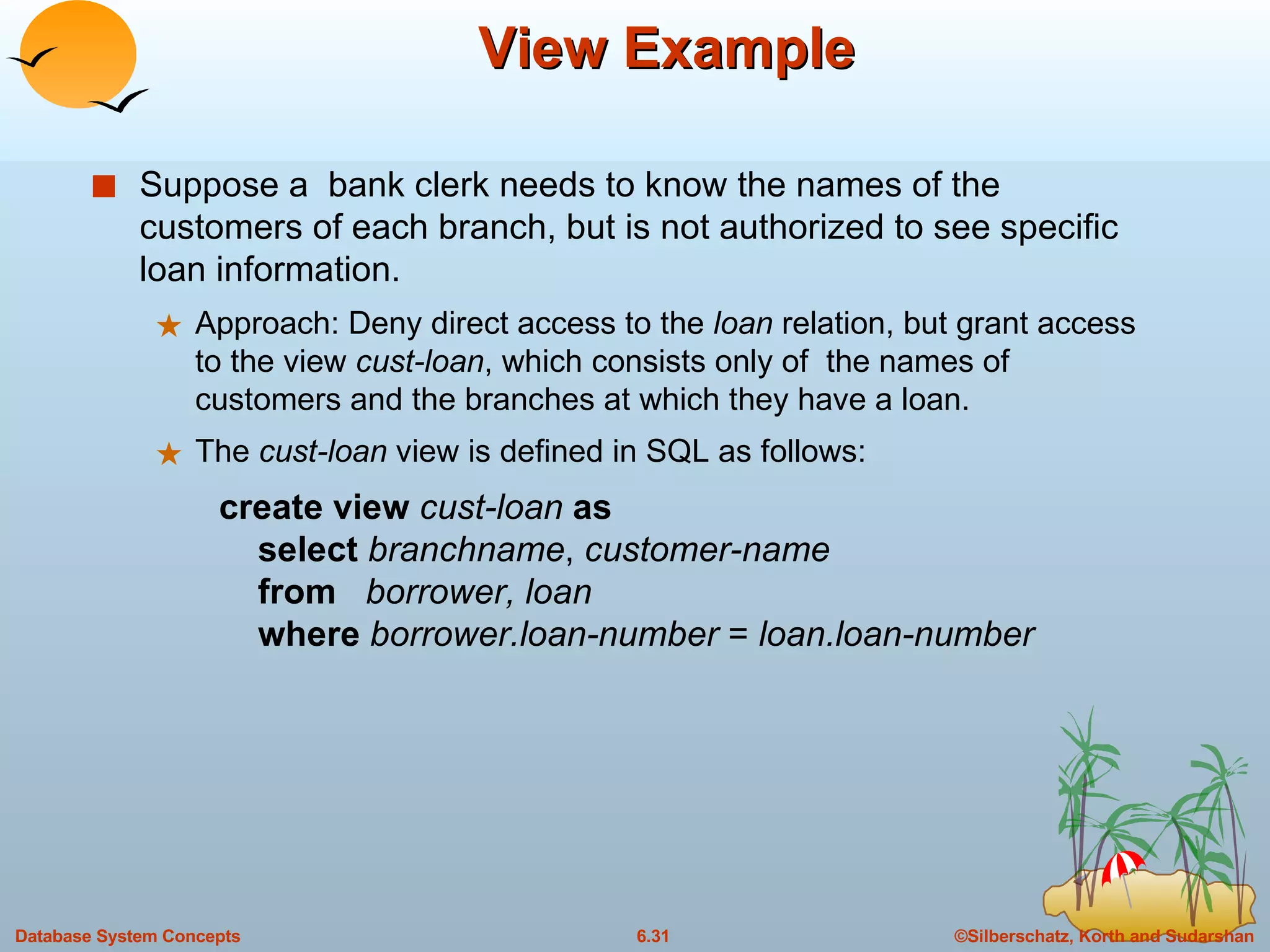 View Example Suppose a  bank clerk needs to know the names of the customers of each branch, but is not authorized to see specific loan information. Approach: Deny direct access to the  loan  relation, but grant access to the view  cust-loan , which consists only of  the names of customers and the branches at which they have a loan. The  cust-loan  view is defined in SQL as follows: create view  cust-loan  as   select  branchname ,  customer-name   from  borrower, loan   where  borrower.loan-number  =  loan.loan-number 