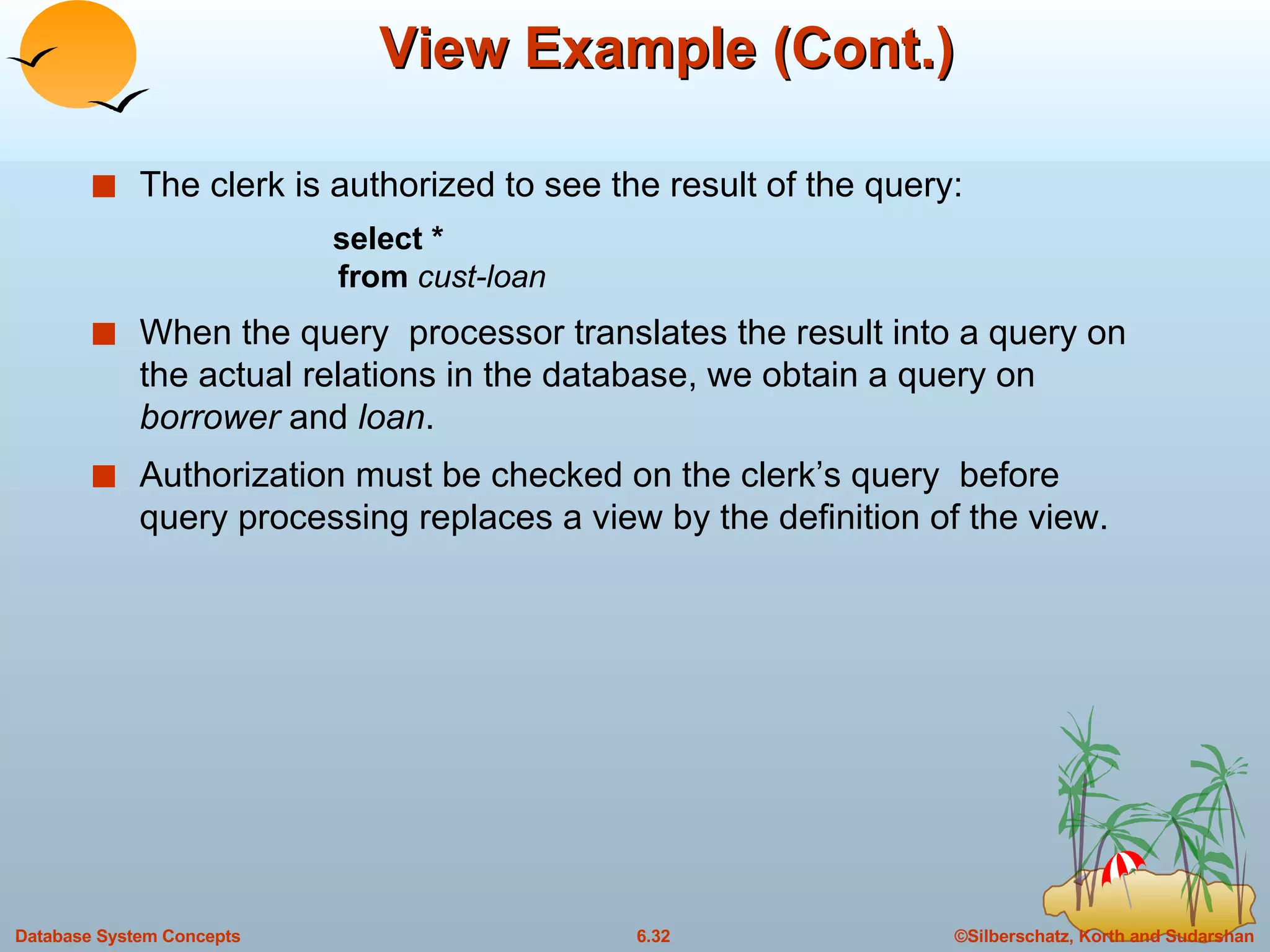 View Example (Cont.) The clerk is authorized to see the result of the query: select   * from  cust-loan When the query  processor translates the result into a query on the actual relations in the database, we obtain a query on  borrower  and  loan . Authorization must be checked on the clerk’s query  before query processing replaces a view by the definition of the view. 
