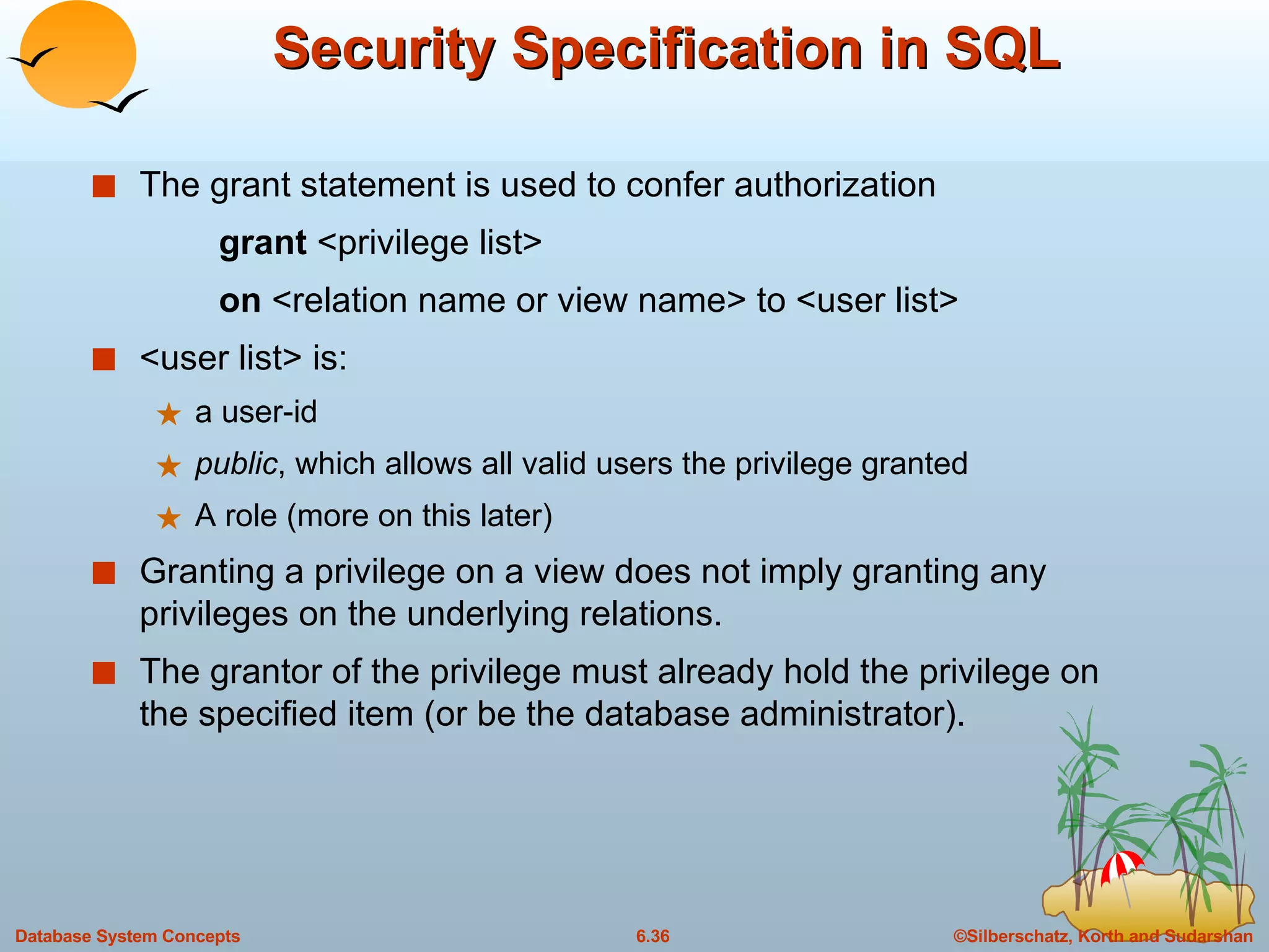 Security Specification in SQL The grant statement is used to confer authorization grant  <privilege list> on  <relation name or view name> to <user list> <user list> is: a user-id public , which allows all valid users the privilege granted A role (more on this later) Granting a privilege on a view does not imply granting any  privileges on the underlying relations. The grantor of the privilege must already hold the privilege on the specified item (or be the database administrator). 