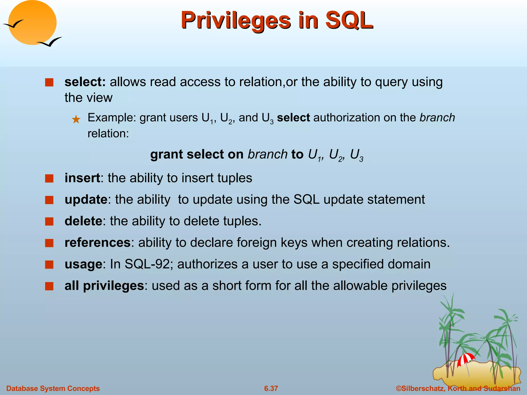 Privileges in SQL select:  allows read access to relation,or the ability to query using the view Example: grant users U 1 , U 2 , and U 3   select  authorization on the  branch  relation: grant select on  branch  to  U 1 , U 2 , U 3 insert : the ability to insert tuples update : the ability  to update using the SQL update statement delete : the ability to delete tuples. references : ability to declare foreign keys when creating relations. usage : In SQL-92; authorizes a user to use a specified domain all privileges : used as a short form for all the allowable privileges 