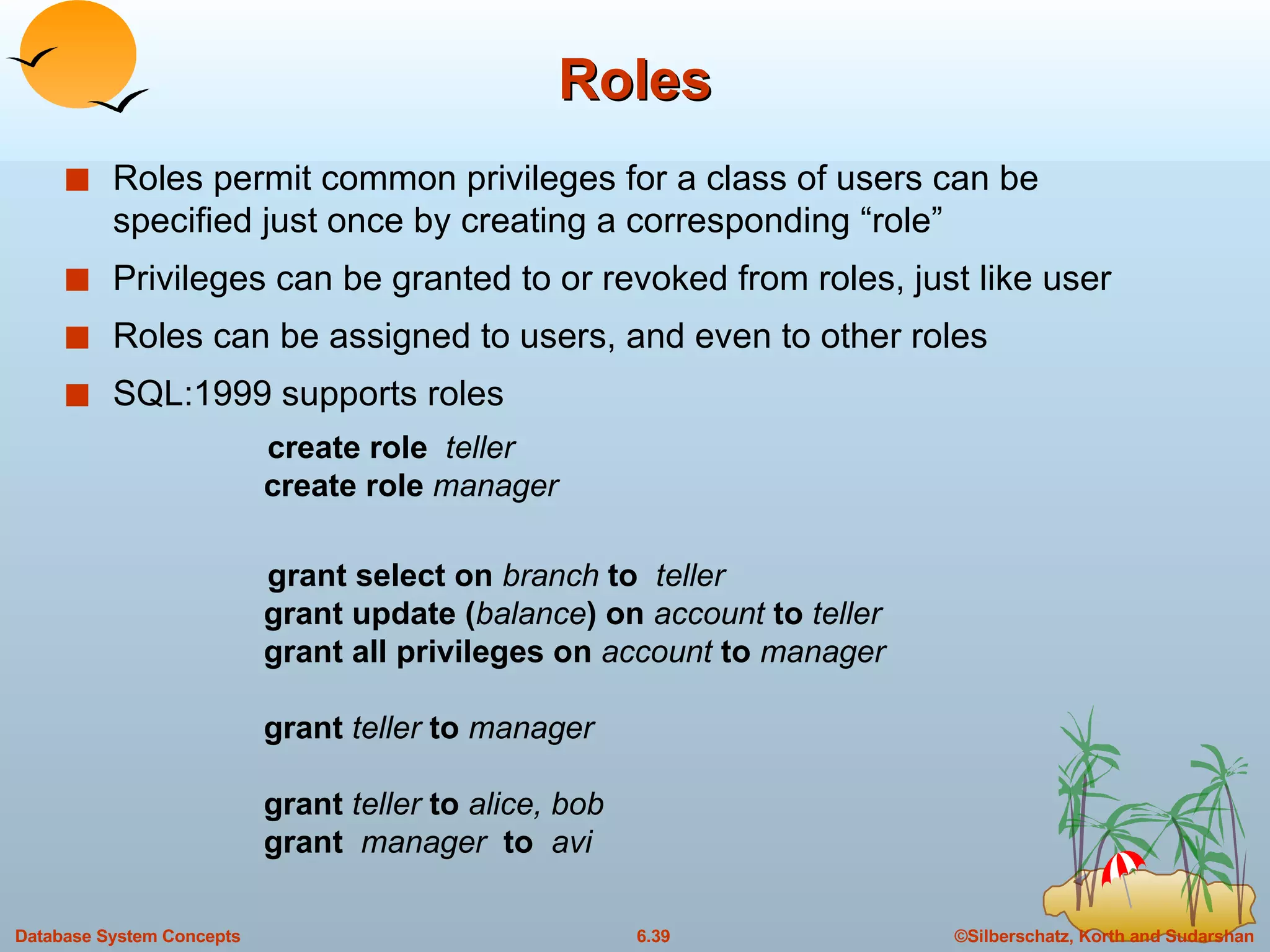Roles Roles permit common privileges for a class of users can be specified just once by creating a corresponding “role” Privileges can be granted to or revoked from roles, just like user Roles can be assigned to users, and even to other roles SQL:1999 supports roles create role  teller create role  manager grant select on  branch  to  teller grant update ( balance ) on  account  to  teller grant all privileges on  account  to  manager grant  teller  to  manager grant   teller  to  alice, bob grant  manager   to  avi 