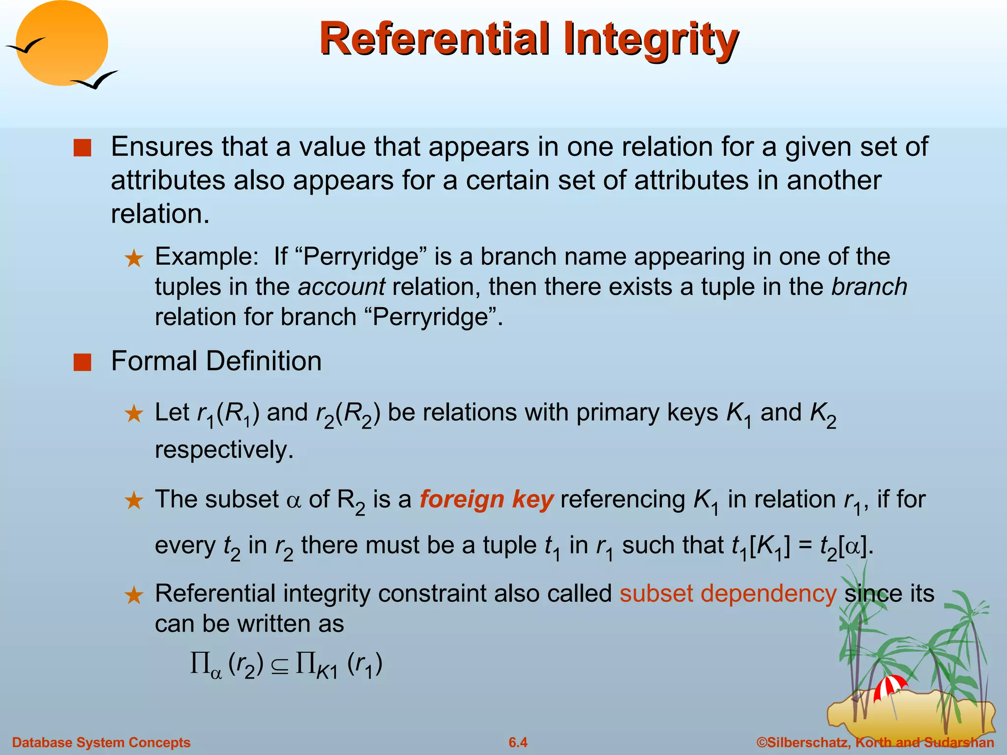 Referential Integrity Ensures that a value that appears in one relation for a given set of attributes also appears for a certain set of attributes in another relation. Example:  If “Perryridge” is a branch name appearing in one of the tuples in the  account  relation, then there exists a tuple in the  branch  relation for branch “Perryridge”. Formal Definition Let  r 1 ( R 1 ) and  r 2 ( R 2 ) be relations with primary keys  K 1  and  K 2  respectively. The subset    of R 2  is a  foreign key  referencing  K 1  in relation  r 1 , if for every  t 2  in  r 2  there must be a tuple  t 1  in  r 1  such that  t 1 [ K 1 ] =  t 2 [  ]. Referential integrity constraint also called  subset dependency  since its can be written as       ( r 2 )      K 1  ( r 1 ) 