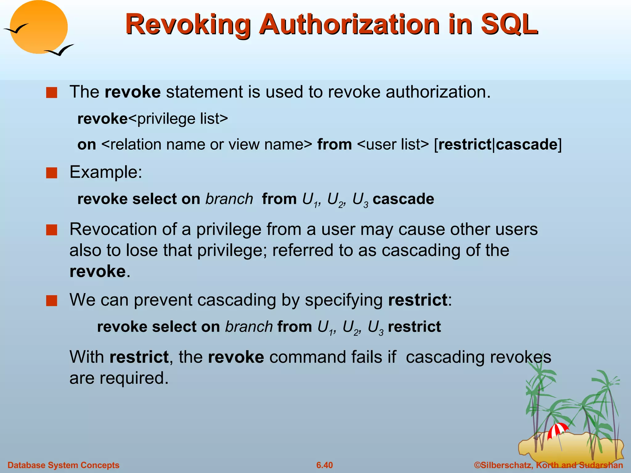 Revoking Authorization in SQL The  revoke  statement is used to revoke authorization. revoke <privilege list> on  <relation name or view name>  from  <user list> [ restrict | cascade ] Example: revoke select on  branch  from  U 1 , U 2 , U 3   cascade Revocation of a privilege from a user may cause other users also to lose that privilege; referred to as cascading of the  revoke . We can prevent cascading by specifying  restrict : revoke select on  branch  from  U 1 , U 2 , U 3   restrict With  restrict , the  revoke  command fails if  cascading revokes are required. 