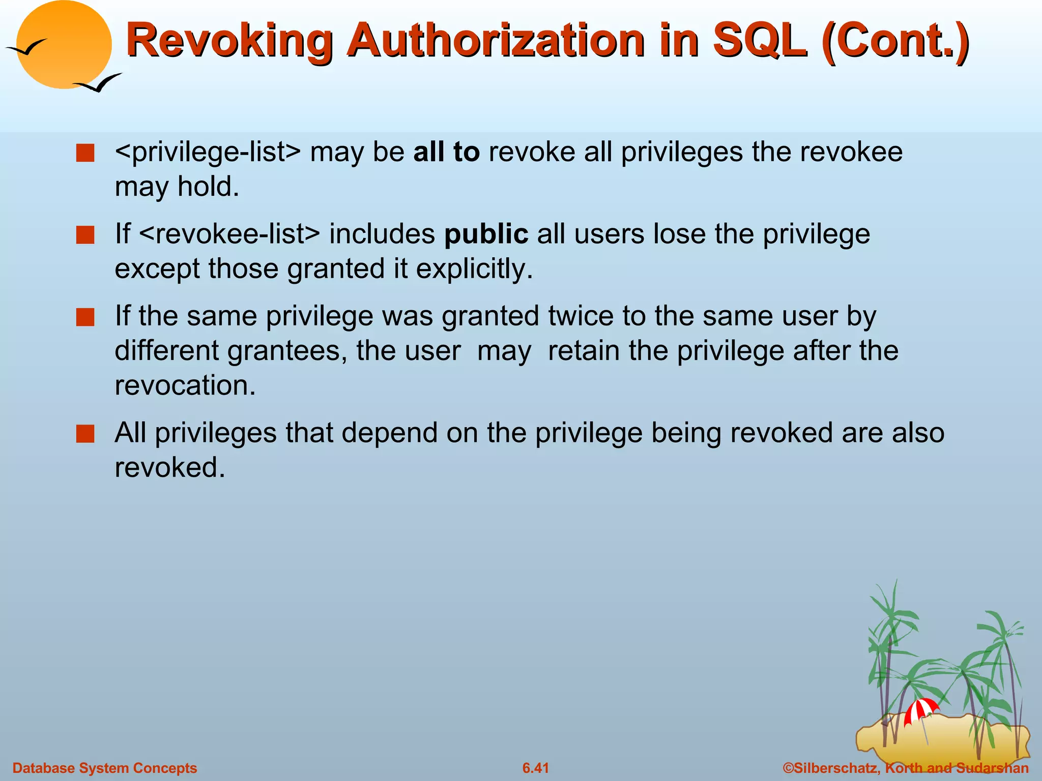Revoking Authorization in SQL (Cont.) <privilege-list> may be  all to  revoke all privileges the revokee may hold. If <revokee-list> includes  public  all users lose the privilege except those granted it explicitly. If the same privilege was granted twice to the same user by different grantees, the user  may  retain the privilege after the revocation. All privileges that depend on the privilege being revoked are also revoked. 