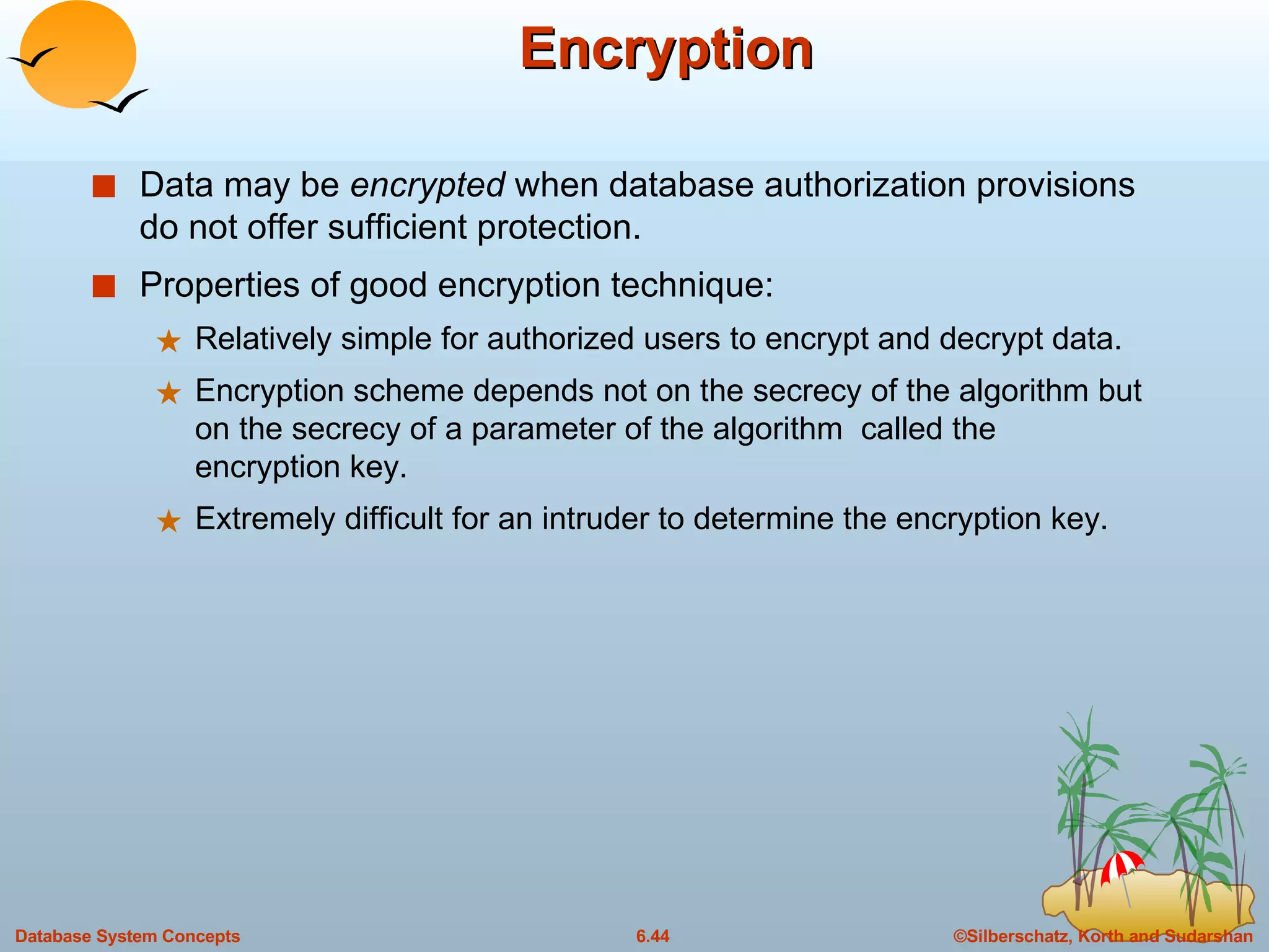 Encryption Data may be  encrypted  when database authorization provisions do not offer sufficient protection. Properties of good encryption technique: Relatively simple for authorized users to encrypt and decrypt data. Encryption scheme depends not on the secrecy of the algorithm but on the secrecy of a parameter of the algorithm  called the  encryption key. Extremely difficult for an intruder to determine the encryption key. 