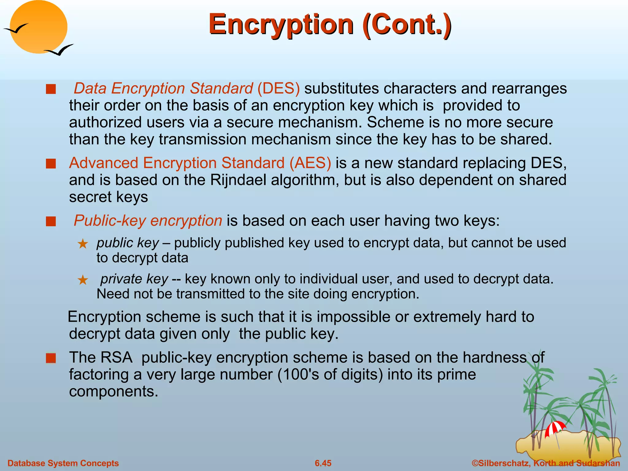Encryption (Cont.) Data Encryption Standard  (DES)  substitutes characters and rearranges their order on the basis of an encryption key which is  provided to authorized users via a secure mechanism. Scheme is no more secure than the key transmission mechanism since the key has to be shared. Advanced Encryption Standard (AES)  is a new standard replacing DES, and is based on the Rijndael algorithm, but is also dependent on shared secret keys Public-key encryption  is based on each user having two keys: public key  – publicly published key used to encrypt data, but cannot be used to decrypt data private key  -- key known only to individual user, and used to decrypt data. Need not be transmitted to the site doing encryption. Encryption scheme is such that it is impossible or extremely hard to decrypt data given only  the public key. The RSA  public-key encryption scheme is based on the hardness of factoring a very large number (100's of digits) into its prime components. 