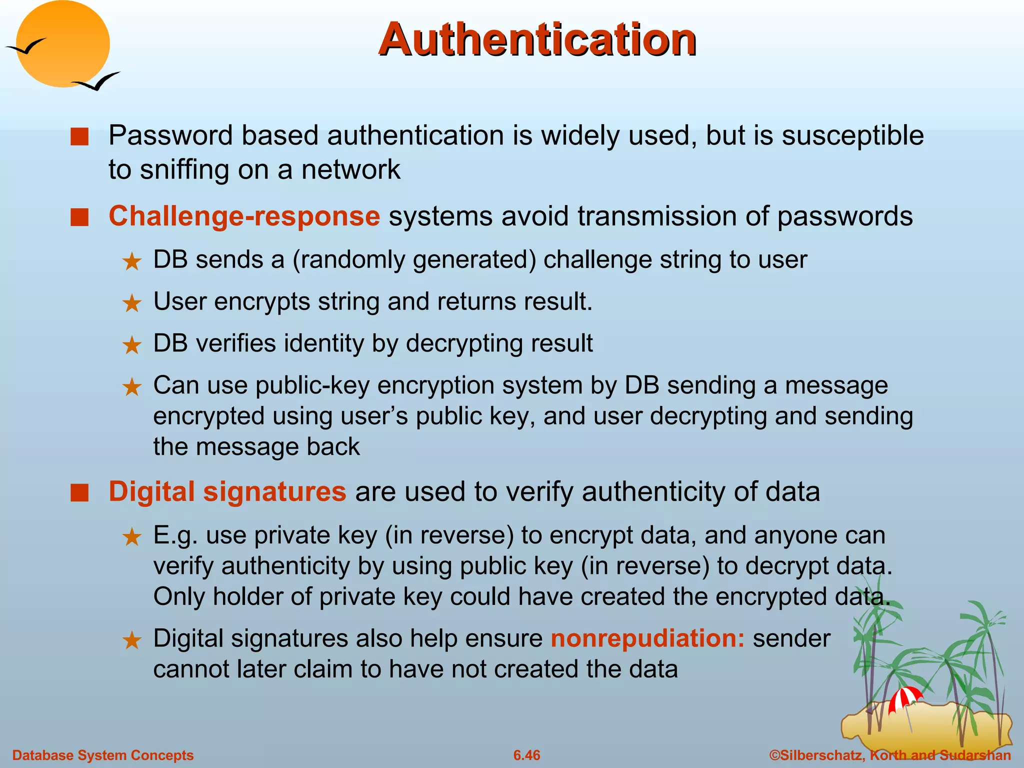 Authentication Password based authentication is widely used, but is susceptible to sniffing on a network Challenge-response  systems avoid transmission of passwords DB sends a (randomly generated) challenge string to user User encrypts string and returns result.  DB verifies identity by decrypting result Can use public-key encryption system by DB sending a message encrypted using user’s public key, and user decrypting and sending the message back Digital   signatures  are used to verify authenticity of data E.g. use private key (in reverse) to encrypt data, and anyone can verify authenticity by using public key (in reverse) to decrypt data.  Only holder of private key could have created the encrypted data. Digital signatures also help ensure  nonrepudiation:  sender cannot later claim to have not created the data 