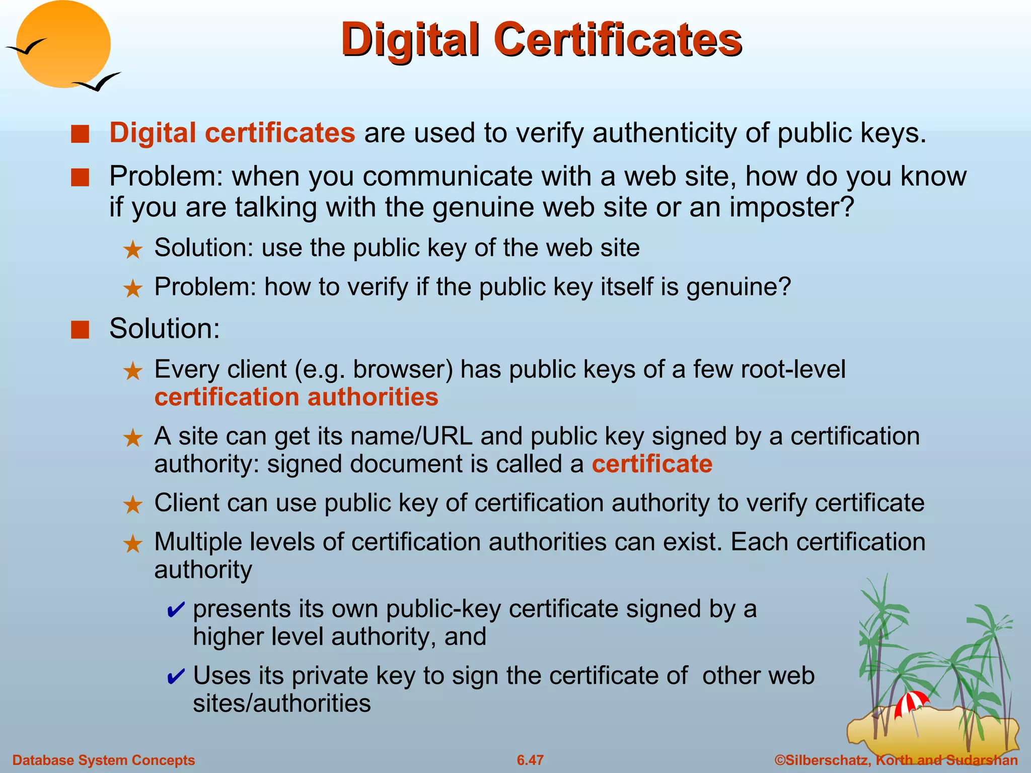 Digital Certificates Digital certificates  are used to verify authenticity of public keys.  Problem: when you communicate with a web site, how do you know if you are talking with the genuine web site or an imposter? Solution: use the public key of the web site Problem: how to verify if the public key itself is genuine? Solution: Every client (e.g. browser) has public keys of a few root-level  certification authorities A site can get its name/URL and public key signed by a certification authority: signed document is called a  certificate Client can use public key of certification authority to verify certificate Multiple levels of certification authorities can exist. Each certification authority  presents its own public-key certificate signed by a  higher level authority, and  Uses its private key to sign the certificate of  other web sites/authorities 