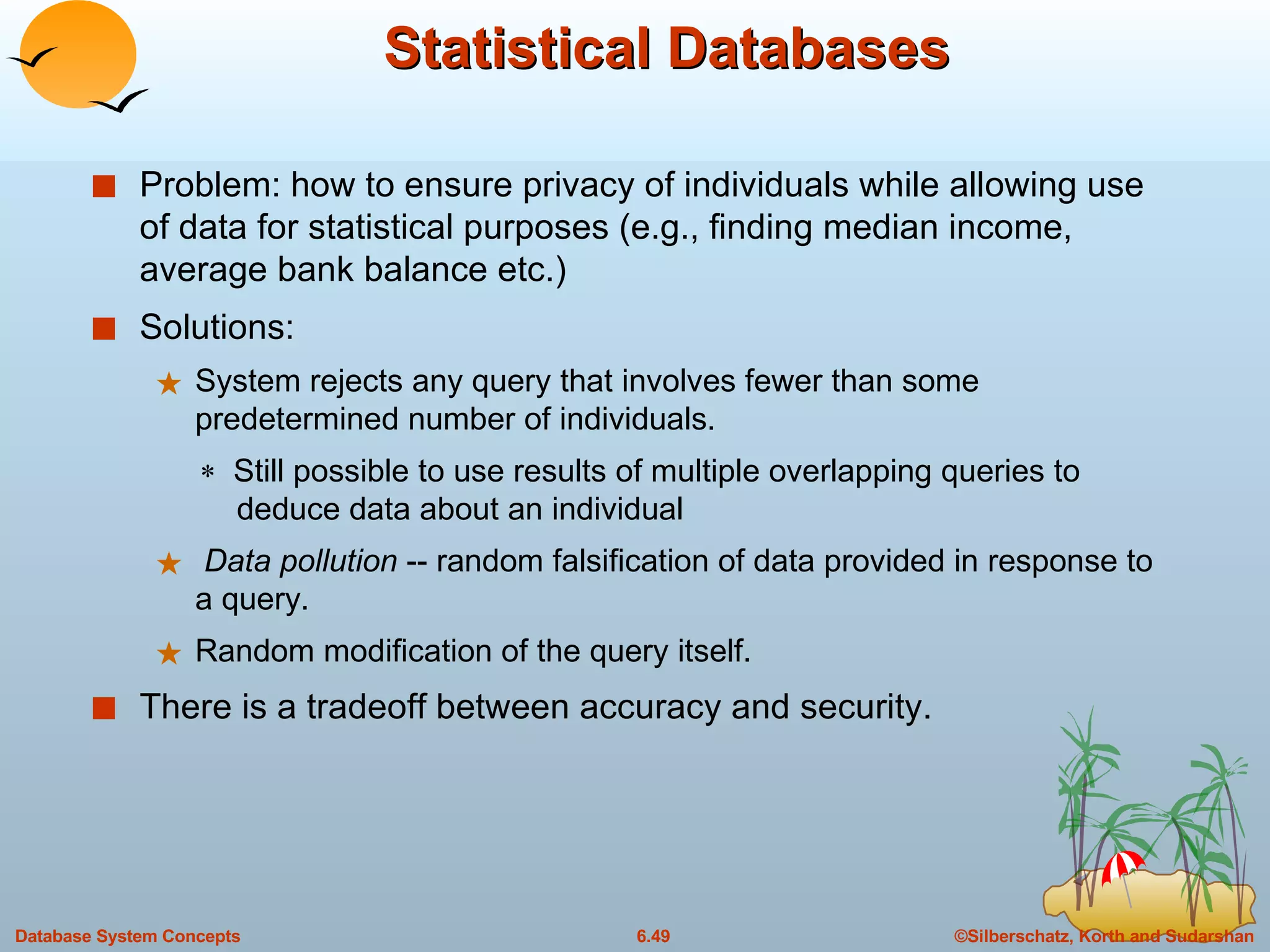 Statistical Databases Problem: how to ensure privacy of individuals while allowing use of data for statistical purposes (e.g., finding median income, average bank balance etc.) Solutions:  System rejects any query that involves fewer than some predetermined number of individuals.    Still possible to use results of multiple overlapping queries to    deduce data about an individual Data pollution  -- random falsification of data provided in response to a query. Random modification of the query itself. There is a tradeoff between accuracy and security. 