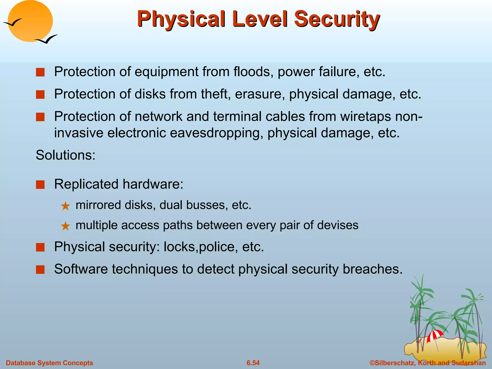Physical Level Security Protection of equipment from floods, power failure, etc. Protection of disks from theft, erasure, physical damage, etc. Protection of network and terminal cables from wiretaps non-invasive electronic eavesdropping, physical damage, etc. Solutions: Replicated hardware: mirrored disks, dual busses, etc. multiple access paths between every pair of devises Physical security: locks,police, etc. Software techniques to detect physical security breaches. 