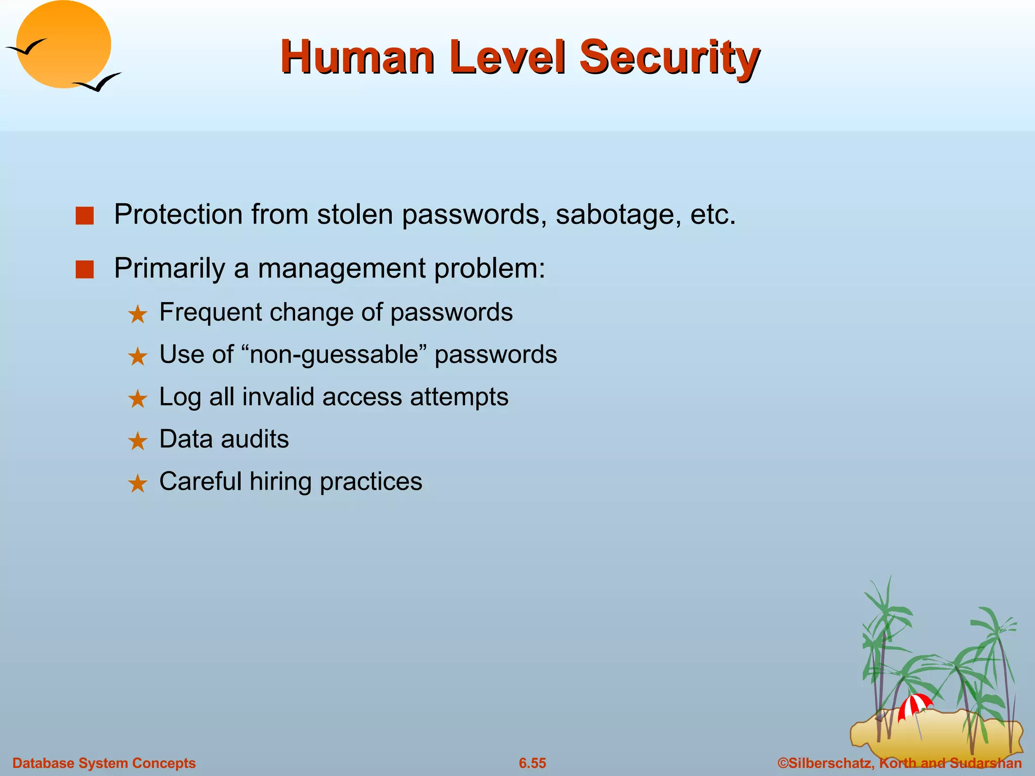 Human Level Security Protection from stolen passwords, sabotage, etc. Primarily a management problem: Frequent change of passwords Use of “non-guessable” passwords Log all invalid access attempts Data audits Careful hiring practices 