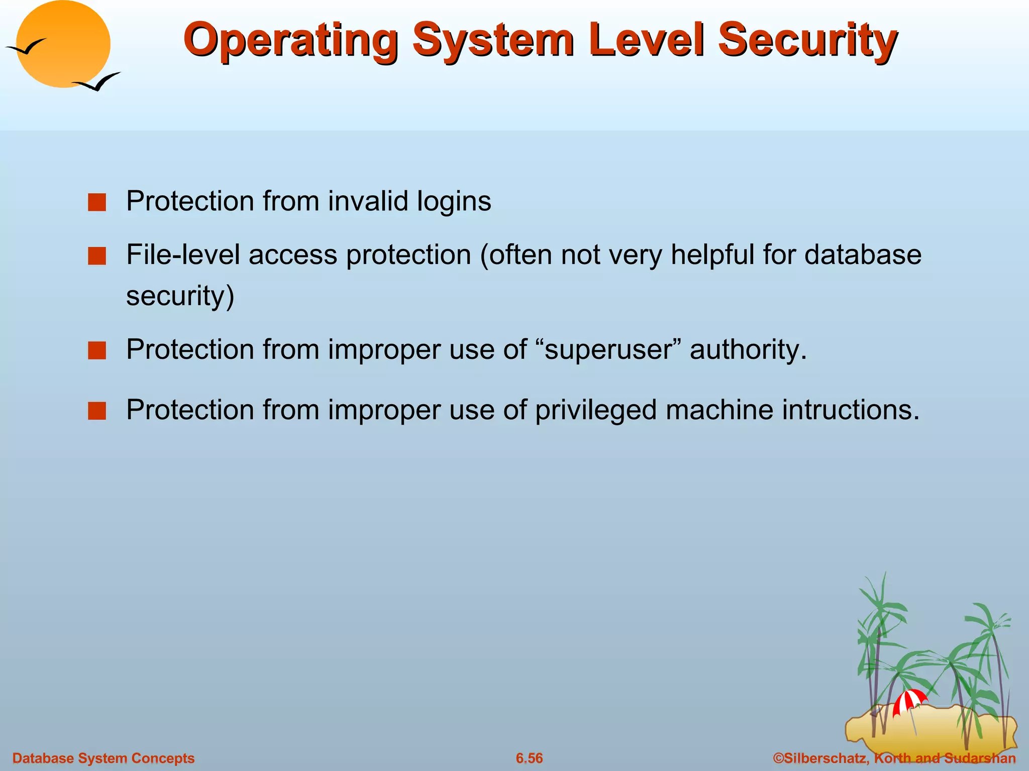 Operating System Level Security Protection from invalid logins File-level access protection (often not very helpful for database security) Protection from improper use of “superuser” authority. Protection from improper use of privileged machine intructions. 