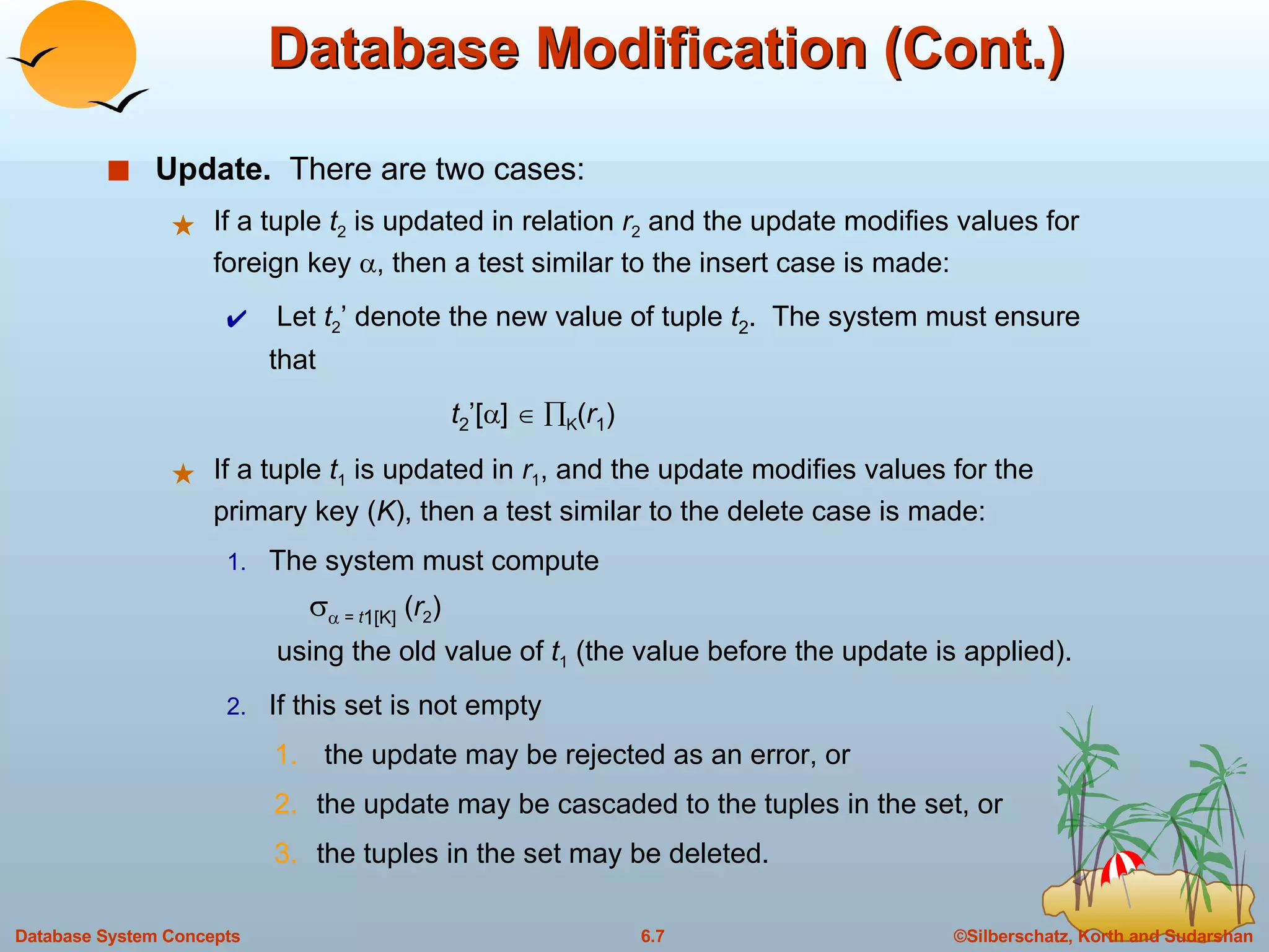 Database Modification (Cont.) Update.   There are two cases: If a tuple  t 2  is updated in relation  r 2   and the update modifies values for foreign key   , then a test similar to the insert case is made: Let  t 2 ’ denote the new value of tuple  t 2 .  The system must ensure that    t 2 ’[  ]      K ( r 1 ) If a tuple  t 1  is updated in  r 1 , and the update modifies values for the primary key ( K ), then a test similar to the delete case is made:  The system must compute       =  t 1 [K]  ( r 2 )   using the old value of  t 1  (the value before the update is applied). If this set is not empty the update may be rejected as an error, or  the update may be cascaded to the tuples in the set, or  the tuples in the set may be deleted.  