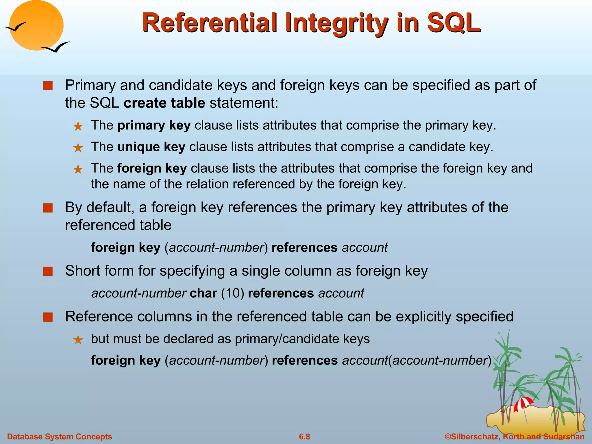 Referential Integrity in SQL Primary and candidate keys and foreign keys can be specified as part of the SQL  create table  statement: The  primary key  clause lists attributes that comprise the primary key. The  unique key  clause lists attributes that comprise a candidate key. The  foreign key  clause lists the attributes that comprise the foreign key and the name of the relation referenced by the foreign key. By default, a foreign key references the primary key attributes of the referenced table foreign key  ( account-number )  references  account Short form for specifying a single column as foreign key account-number  char  (10)  references  account Reference columns in the referenced table can be explicitly specified but must be declared as primary/candidate keys  foreign key  ( account-number )  references  account ( account-number ) 