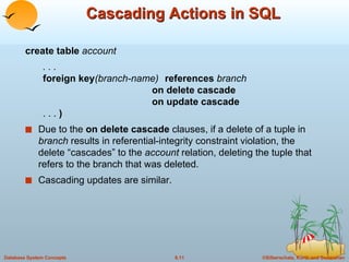 Cascading Actions in SQL create table  account . . . foreign key (branch-name)  references  branch on delete cascade on update cascade . . .  ) Due to the  on delete cascade  clauses, if a delete of a tuple in  branch   results in referential-integrity constraint violation, the delete “cascades” to the  account  relation, deleting the tuple that refers to the branch that was deleted. Cascading updates are similar. 