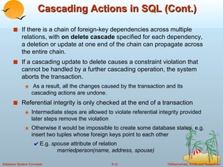 Cascading Actions in SQL (Cont.) If there is a chain of foreign-key dependencies across multiple relations, with  on delete cascade  specified for each dependency, a deletion or update at one end of the chain can propagate across the entire chain. If a cascading update to delete causes a constraint violation that cannot be handled by a further cascading operation, the system aborts the transaction.  As a result, all the changes caused by the transaction and its cascading actions are undone. Referential integrity is only checked at the end of a transaction Intermediate steps are allowed to violate referential integrity provided later steps remove the violation Otherwise it would be impossible to create some database states, e.g. insert two tuples whose foreign keys point to each other E.g.  spouse  attribute of relation    marriedperson(name, address, spouse) 