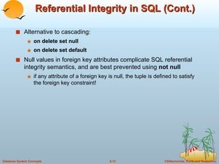 Referential Integrity in SQL (Cont.) Alternative to cascading: on delete set null on delete set default Null values in foreign key attributes complicate SQL referential integrity semantics, and are best prevented using  not null if any attribute of a foreign key is null, the tuple is defined to satisfy the foreign key constraint! 