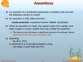 Assertions An  assertion  is a predicate expressing a condition that we wish the database always to satisfy. An assertion in SQL takes the form create assertion  <assertion-name>  check  <predicate> When an assertion is made, the system tests it for validity, and tests it again on every update that may violate the assertion This testing may introduce a significant amount of overhead; hence  assertions should be used with great care . Asserting    for all X, P(X)  is achieved in a round-about fashion using    not exists X such that not P(X) 