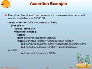 Assertion Example Every loan has at least one borrower who maintains an account with a minimum balance or $1000.00 create assertion  balance-constraint  check   (not exists (   select * from  loan   where not exists (    select *   from  borrower, depositor, account   where  loan.loan-number = borrower.loan-number   and  borrower.customer-name = depositor.customer-name   and  depositor.account-number = account.account-number   and  account.balance >=  1000))) 