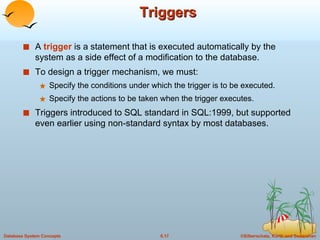 Triggers A  trigger  is a statement that is executed automatically by the system as a side effect of a modification to the database. To design a trigger mechanism, we must: Specify the conditions under which the trigger is to be executed. Specify the actions to be taken when the trigger executes. Triggers introduced to SQL standard in SQL:1999, but supported even earlier using non-standard syntax by most databases. 