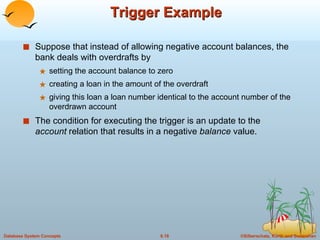 Trigger Example  Suppose that instead of allowing negative account balances, the bank deals with overdrafts by  setting the account balance to zero creating a loan in the amount of the overdraft giving this loan a loan number identical to the account number of the overdrawn account The condition for executing the trigger is an update to the  account  relation that results in a negative  balance  value. 
