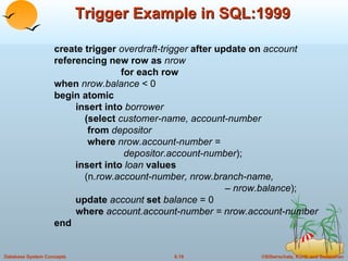 Trigger Example in SQL:1999 create trigger  overdraft-trigger  after update on  account  referencing new row as  nrow  for each row when  nrow.balance  < 0 begin atomic insert into  borrower   (select  customer-name, account-number    from  depositor    where  nrow.account-number =    depositor.account-number );   insert into  loan  values (n .row.account-number, nrow.branch-name,    – nrow.balance );   update  account  set  balance  = 0 where  account.account-number = nrow.account-number end 