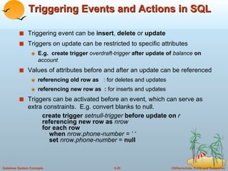 Triggering Events and Actions in SQL Triggering event can be  insert ,  delete  or  update Triggers on update can be restricted to specific attributes E.g.  create trigger  overdraft-trigger  after update of  balance  on  account Values of attributes before and after an update can be referenced referencing old row as   : for deletes and updates referencing new row as  :  for inserts and updates Triggers can be activated before an event, which can serve as extra constraints.  E.g. convert blanks to null. create trigger  setnull-trigger  before update on  r referencing new row as  nrow for each row   when  nrow.phone-number = ‘ ‘   set  nrow.phone-number  =  null 