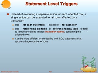 Statement Level Triggers Instead of executing a separate action for each affected row, a single action can be executed for all rows affected by a transaction Use  for each statement  instead of  for each row Use  referencing old table   or  referencing new table   to refer to temporary tables  (called  transition tables ) containing the affected rows Can be more efficient when dealing with SQL statements that update a large number of rows 
