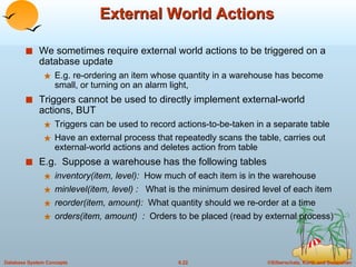 External World Actions We sometimes require external world actions to be triggered on a database update E.g. re-ordering an item whose quantity in a warehouse has become small, or turning on an alarm light,  Triggers cannot be used to directly implement external-world actions, BUT Triggers can be used to record actions-to-be-taken in a separate table Have an external process that repeatedly scans the table, carries out external-world actions and deletes action from table E.g.  Suppose a warehouse has the following tables inventory(item, level):  How much of each item is in the warehouse minlevel(item, level) :  What is the minimum desired level of each item reorder(item, amount):  What quantity should we re-order at a time orders(item, amount)  :  Orders to be placed (read by external process) 